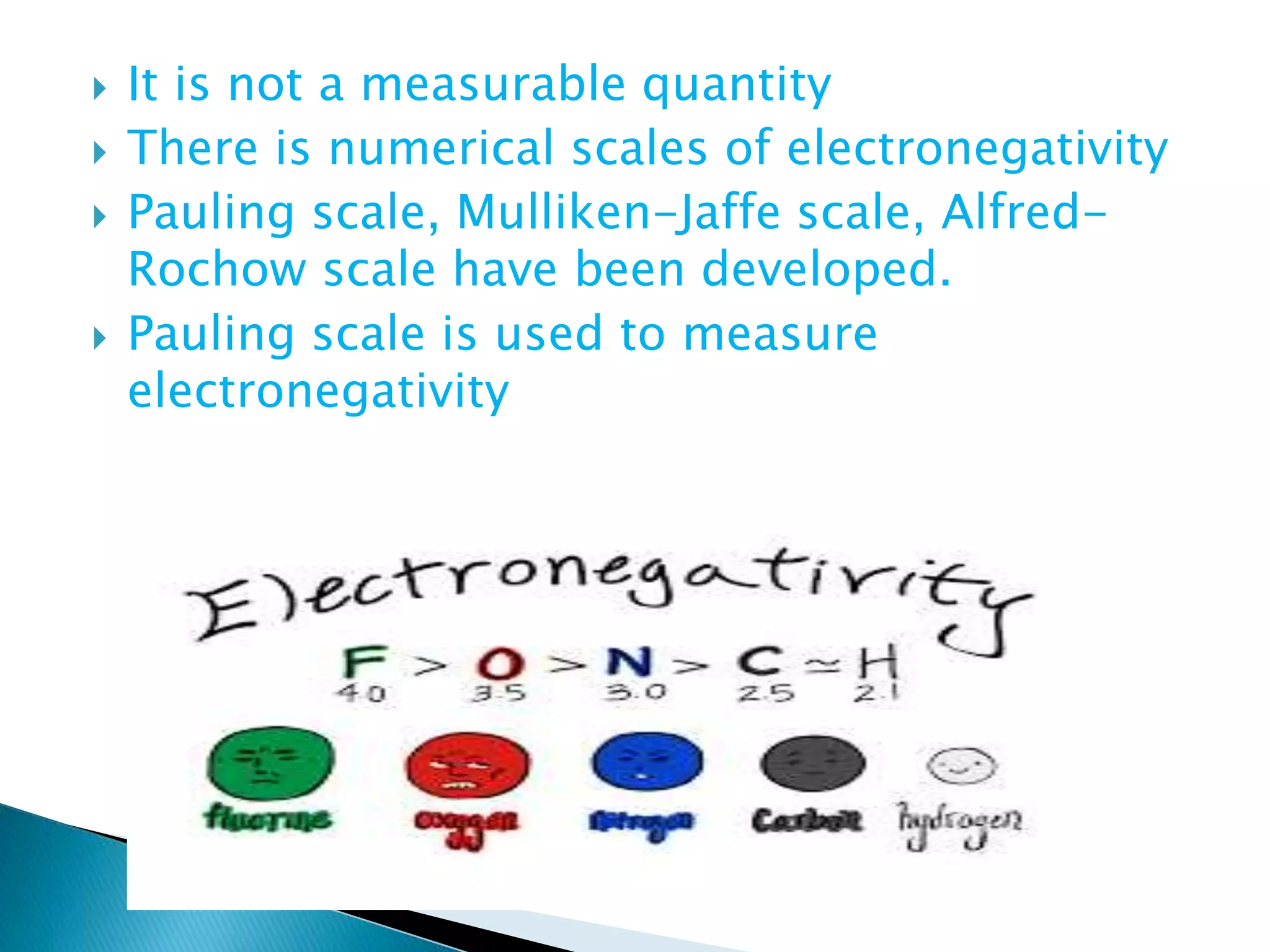  It is not a measurable quantity
 There is numerical scales of electronegativity
 Pauling scale, Mulliken-Jaffe scale, Alfred-
Rochow scale have been developed.
 Pauling scale is used to measure
electronegativity
 