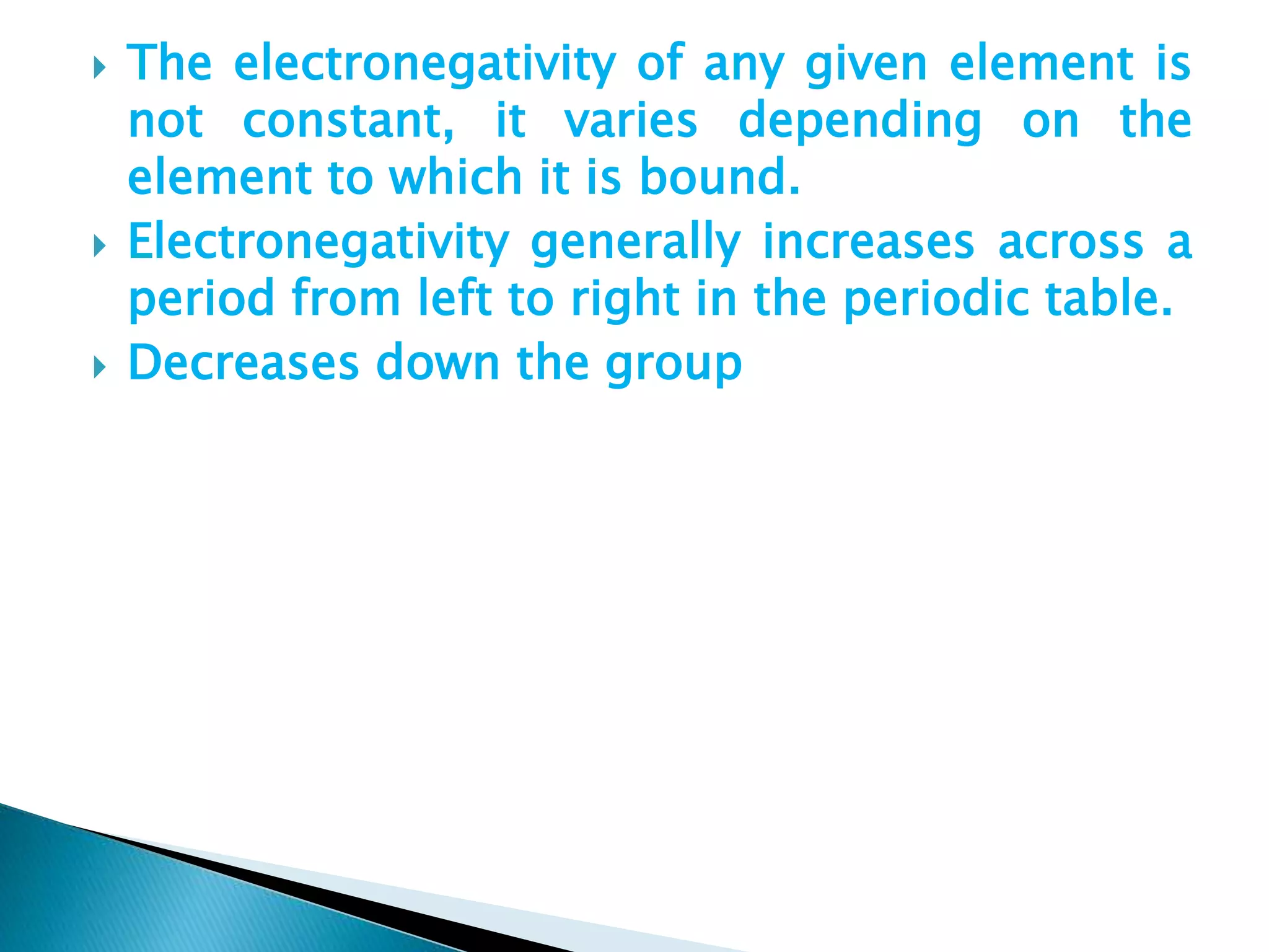  The electronegativity of any given element is
not constant, it varies depending on the
element to which it is bound.
 Electronegativity generally increases across a
period from left to right in the periodic table.
 Decreases down the group
 