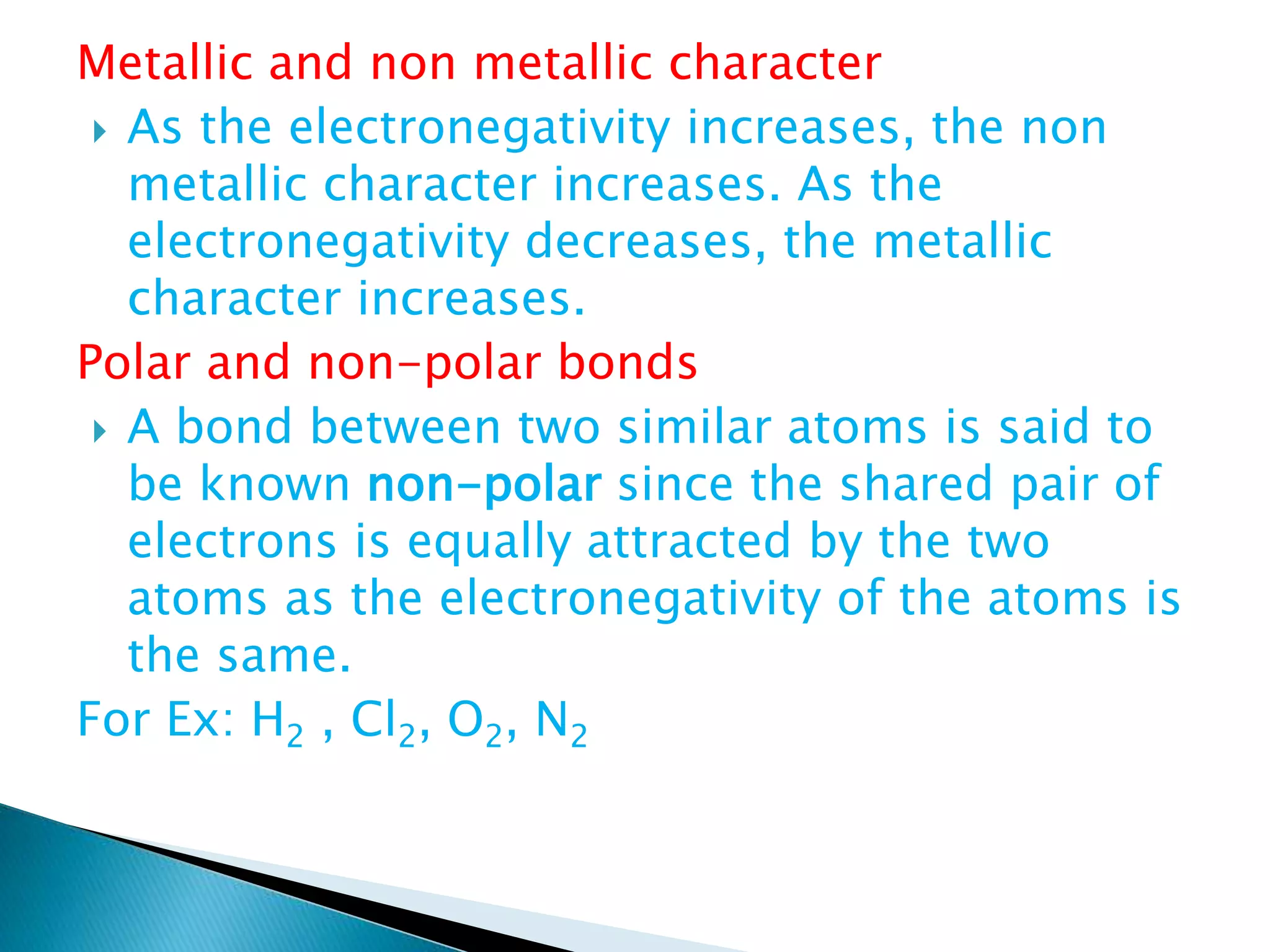 Metallic and non metallic character
 As the electronegativity increases, the non
metallic character increases. As the
electronegativity decreases, the metallic
character increases.
Polar and non-polar bonds
 A bond between two similar atoms is said to
be known non-polar since the shared pair of
electrons is equally attracted by the two
atoms as the electronegativity of the atoms is
the same.
For Ex: H2 , Cl2, O2, N2
 