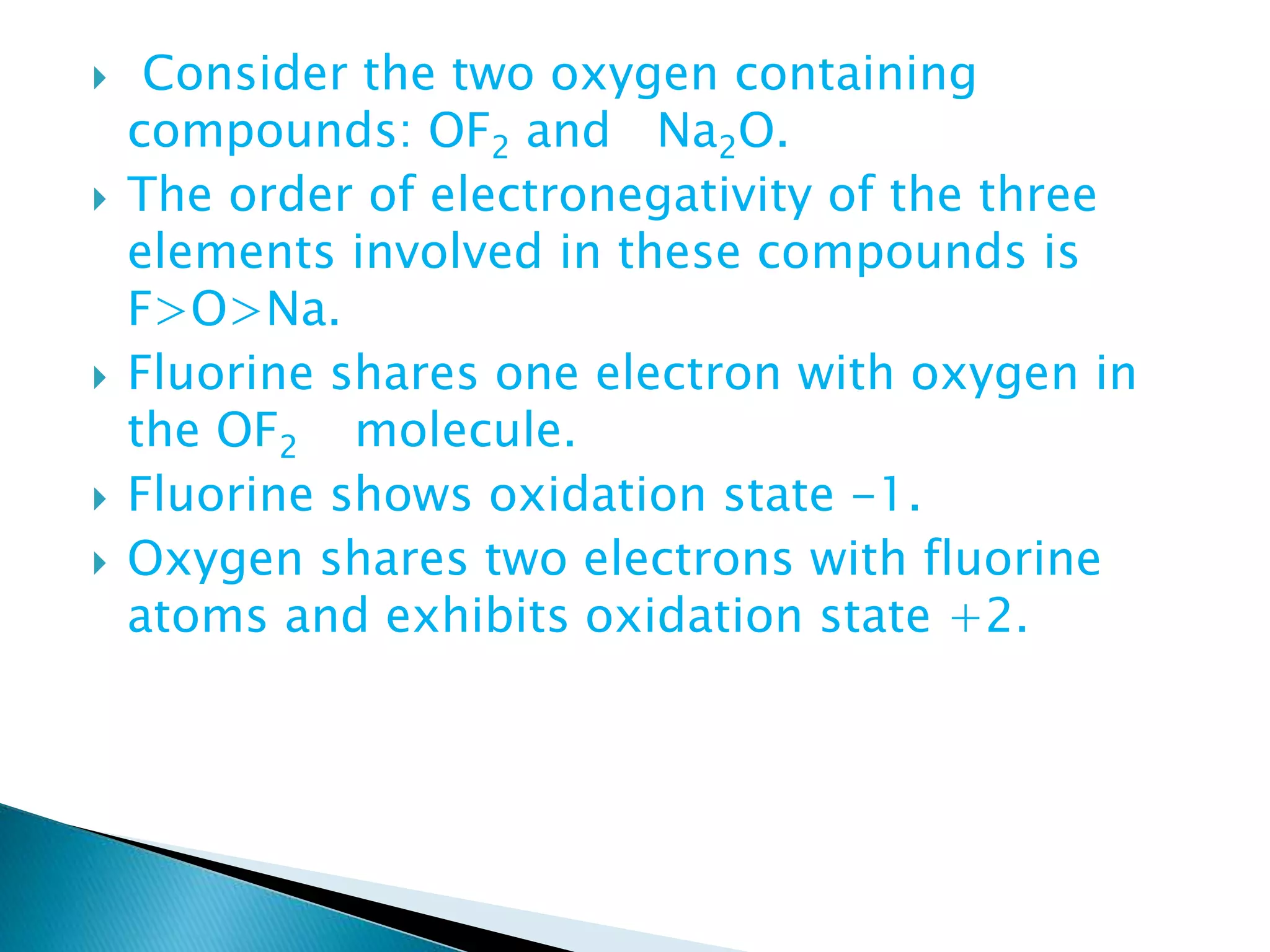  Consider the two oxygen containing
compounds: OF2 and Na2O.
 The order of electronegativity of the three
elements involved in these compounds is
F>O>Na.
 Fluorine shares one electron with oxygen in
the OF2 molecule.
 Fluorine shows oxidation state -1.
 Oxygen shares two electrons with fluorine
atoms and exhibits oxidation state +2.
 