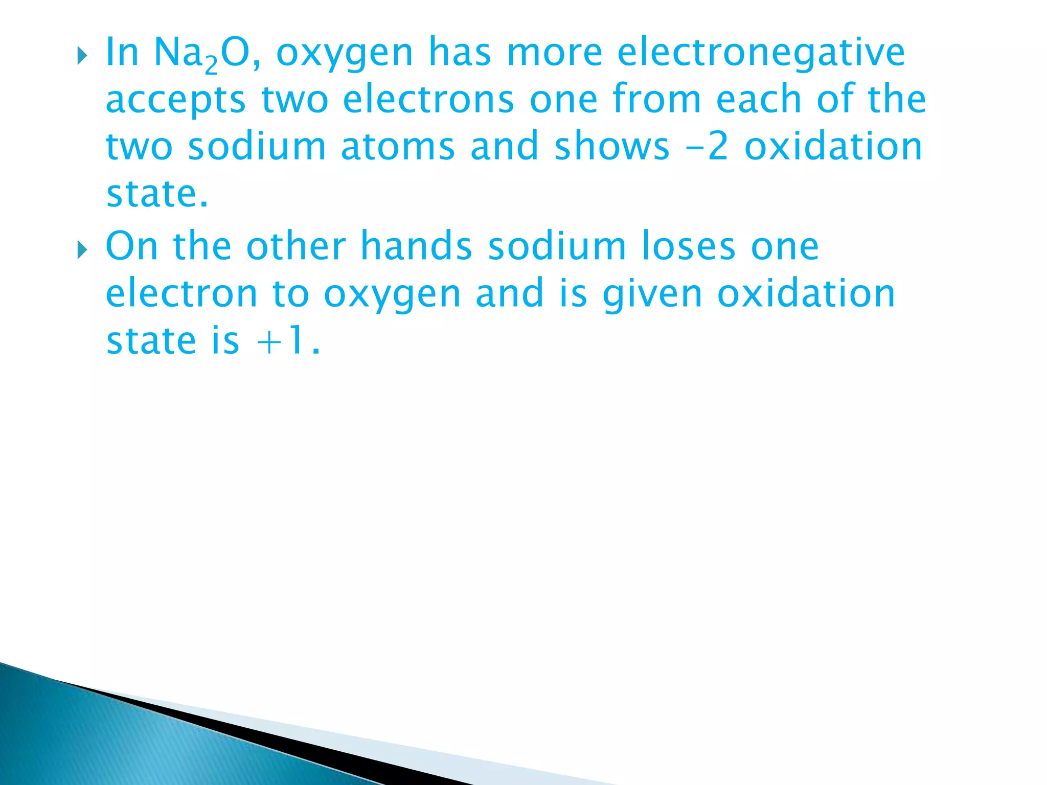  In Na2O, oxygen has more electronegative
accepts two electrons one from each of the
two sodium atoms and shows -2 oxidation
state.
 On the other hands sodium loses one
electron to oxygen and is given oxidation
state is +1.
 