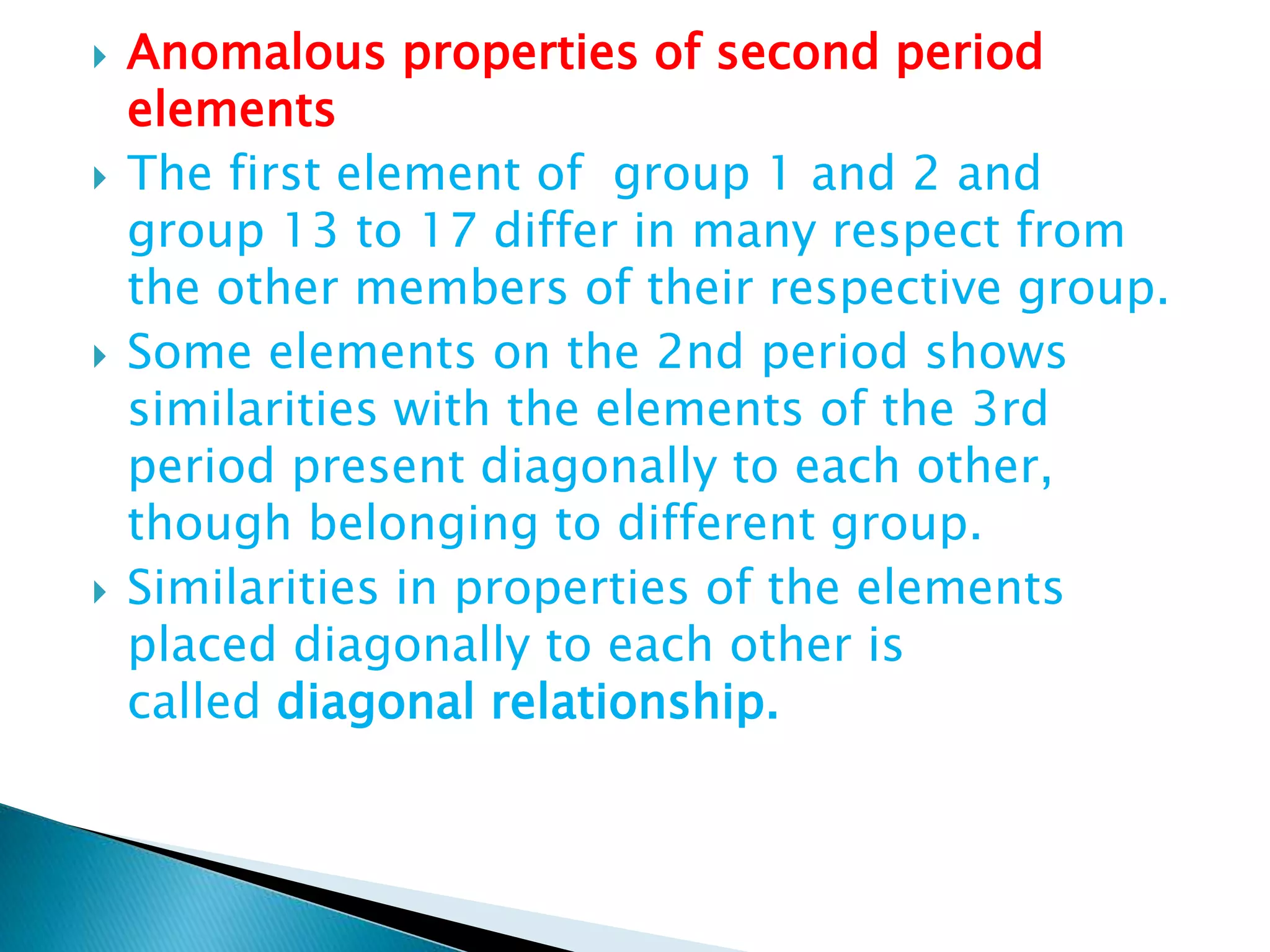  Anomalous properties of second period
elements
 The first element of group 1 and 2 and
group 13 to 17 differ in many respect from
the other members of their respective group.
 Some elements on the 2nd period shows
similarities with the elements of the 3rd
period present diagonally to each other,
though belonging to different group.
 Similarities in properties of the elements
placed diagonally to each other is
called diagonal relationship.
 