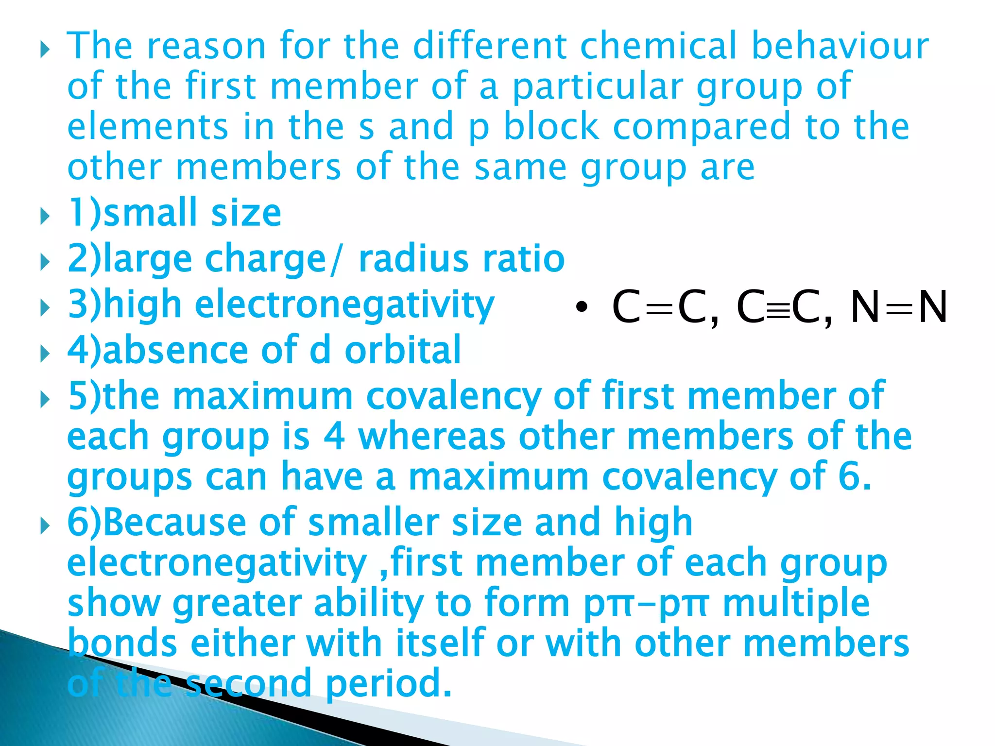  The reason for the different chemical behaviour
of the first member of a particular group of
elements in the s and p block compared to the
other members of the same group are
 1)small size
 2)large charge/ radius ratio
 3)high electronegativity
 4)absence of d orbital
 5)the maximum covalency of first member of
each group is 4 whereas other members of the
groups can have a maximum covalency of 6.
 6)Because of smaller size and high
electronegativity ,first member of each group
show greater ability to form pπ-pπ multiple
bonds either with itself or with other members
of the second period.
• C=C, CC, N=N
 