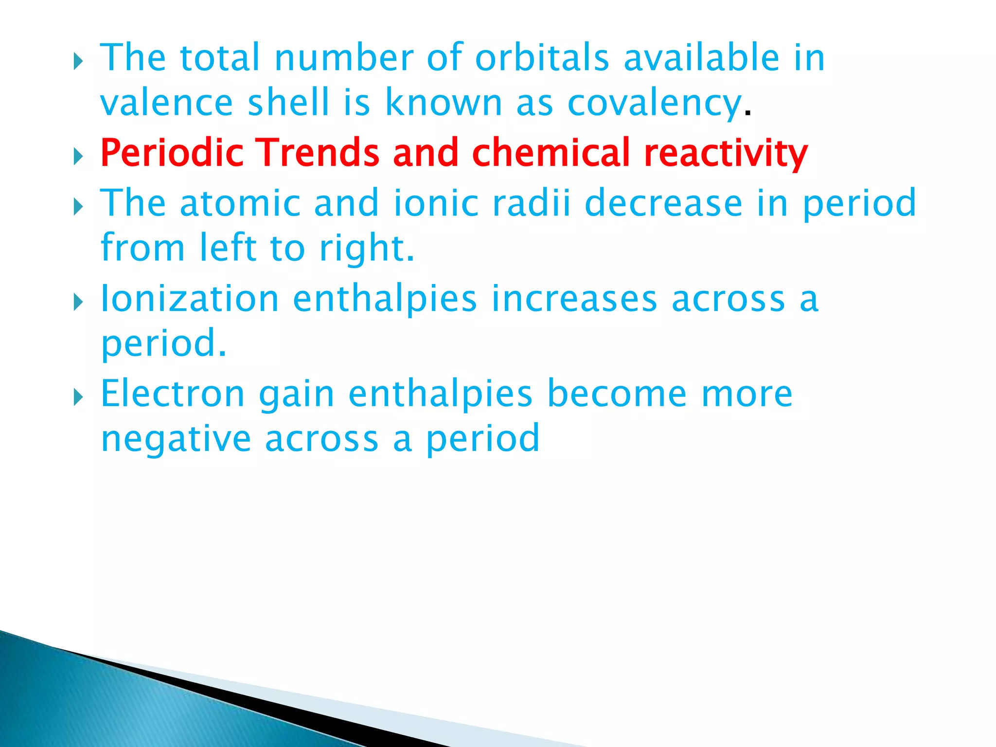 The total number of orbitals available in
valence shell is known as covalency.
 Periodic Trends and chemical reactivity
 The atomic and ionic radii decrease in period
from left to right.
 Ionization enthalpies increases across a
period.
 Electron gain enthalpies become more
negative across a period
 
