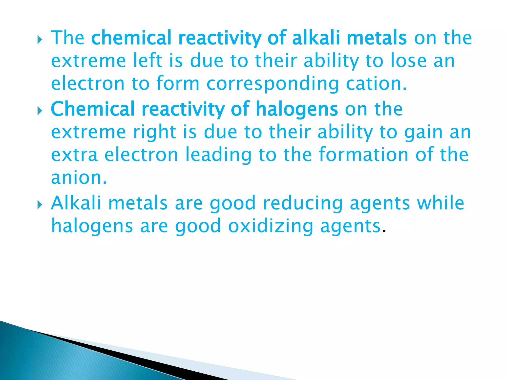  The chemical reactivity of alkali metals on the
extreme left is due to their ability to lose an
electron to form corresponding cation.
 Chemical reactivity of halogens on the
extreme right is due to their ability to gain an
extra electron leading to the formation of the
anion.
 Alkali metals are good reducing agents while
halogens are good oxidizing agents.
 