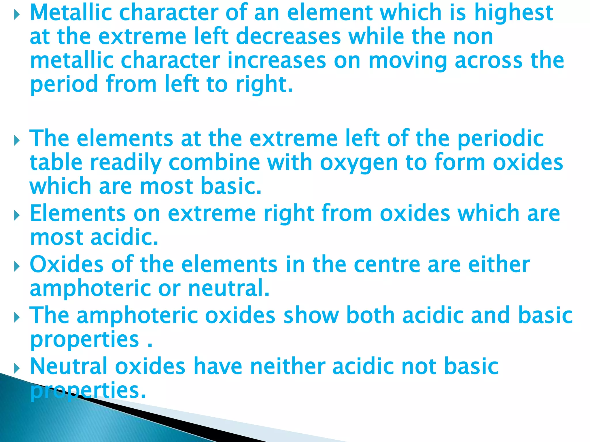  Metallic character of an element which is highest
at the extreme left decreases while the non
metallic character increases on moving across the
period from left to right.
 The elements at the extreme left of the periodic
table readily combine with oxygen to form oxides
which are most basic.
 Elements on extreme right from oxides which are
most acidic.
 Oxides of the elements in the centre are either
amphoteric or neutral.
 The amphoteric oxides show both acidic and basic
properties .
 Neutral oxides have neither acidic not basic
properties.
 