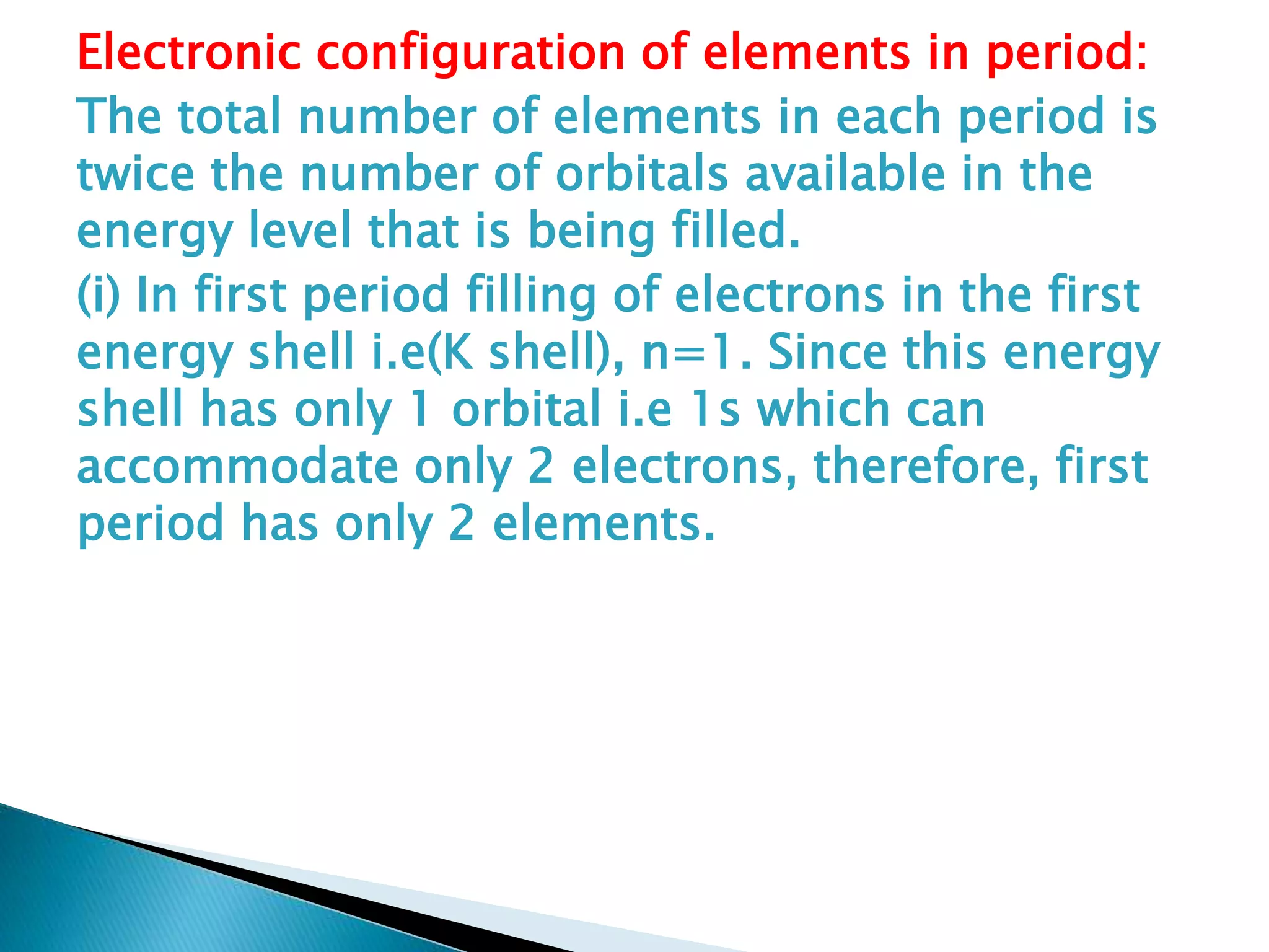 Electronic configuration of elements in period:
The total number of elements in each period is
twice the number of orbitals available in the
energy level that is being filled.
(i) In first period filling of electrons in the first
energy shell i.e(K shell), n=1. Since this energy
shell has only 1 orbital i.e 1s which can
accommodate only 2 electrons, therefore, first
period has only 2 elements.
 