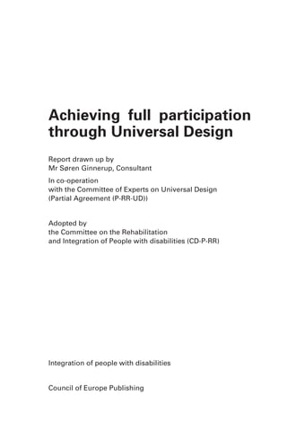 Achieving full participation
through Universal Design
Report drawn up by
Mr Søren Ginnerup, Consultant
In co-operation
with the Committee of Experts on Universal Design
(Partial Agreement (P-RR-UD))


Adopted by
the Committee on the Rehabilitation
and Integration of People with disabilities (CD-P-RR)




Integration of people with disabilities


Council of Europe Publishing
 