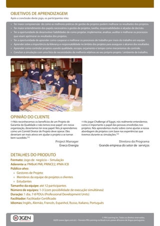 OBJETIVOS DE APRENDIZAGEM
Após a conclusão deste jogo, os participantes irão:

» Ter maior compreensão de como as melhores práticas de gestão de projetos podem melhorar os resultados dos projetos.
» Ter maior entendimento dos papéis necessários à gestão de projetos, tarefas, responsabilidades e alçadas de decisão.
» Ter a oportunidade de desenvolver habilidades de como projetar, implementar, analisar, auditar e melhorar os processos
  que visam aprimorar os resultados dos projetos.
» Ter a oportunidade de aprender como cooperar e melhorar os processos de trabalho por meio do trabalho em equipe.
» Aprender sobre a importância da liderança e responsabilidade no âmbito dos projetos para assegurar o alcance dos resultados.
» Aprender como controlar projetos usando qualidade, escopo, orçamento e tempo como mecanismos de controle.
» Concluir a simulação com uma lista de necessidades de melhoria relativas ao seu próprio projeto / ambiente de trabalho.




OPINIÃO DO CLIENTE
“ Nós reconhecemos os benefícios de um Projeto de
Garantia da Qualidade e não temos esse papel em nossa
                                                                    “Ao jogar Challenge papel dasnós realmente entendemos
                                                                    como é importante o
                                                                                        of Egypt,
                                                                                                  pessoas envolvidas nos
organização, deveríamos ter esse papel. Nós já aprendemos           projetos. Nós aprendemos muito sobre como ajustar a nossa
como um Comitê Diretor de Projeto deve operar. Eles                 abordagem de projetos com base nas experiências que
deveriam ser mais ativos em ajudar o projeto a se tornar            tivemos durante as simulações.
                                                                                                          ”
bem sucedido.
              ”                         Project Manager                                            Diretora do Programa
                                           Eneco Energia                               Grande empresa do setor de serviços


DETALHES DO PRODUTO
Formato: Jogo de negócio – Simulação
Aderente a: PMBoK PMI, PRINCE2, IPMA ICB
Público-alvo:
  » Gestores de Projeto
  » Membros da equipe de projetos e clientes
  » Estudantes
Tamanho da equipe: até 12 participantes
Número de equipes: 1-3 (com possibilidade de execução simultânea)
Duração: 1 dia, 7-8 PDUs (Professional Development Units)
Facilitador:
Idiomas: Inglês, Alemão, Francês, Espanhol, Russo, Italiano, Português



                                                                                         © PM Learning Inc. Todos os direitos reservados.
                                      3GEN (www.3gen.com.br) – Parceiro PM Learning no Brasil e em países africanos de língua portuguesa.
 