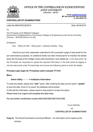 OFFICE OF THE CONTROLLER OF EXAMINATIONS
ANNA UNIVERSITY
CHENNAI – 600 025
Email: coe@annauniv.edu
: 044–22357264, 044–22357265
: 044–22301134
CONTROLLER OF EXAMINATIONS
____________________________________________________________________________
Letter No.596/COE/C20/2014 Date: 06-06-2014
To
The Principals of all Affiliated Colleges/
Government Colleges/Deans of University Colleges of Engineering under Anna University,
Chennai – 600 025 (Zones I to XX).
Sir/Madam,
Sub: Office of COE – Web portal – Institution Details – Reg.
I thank for your kind cooperation extended for the successful usage of web portal for the
pre examinations purposes. An additional facility has been introduced for to maintain the details
about the Principal of the College, Exam-Cell Coordinator, bank details etc. in the web portal. All
the Principals are requested to upload the required information in the web portal by logging in
into the web portal under Principal login and choose the following option to enter the details:
Principal Login (login ID: P<institute code>) (sample: P1101):
Menu:
Admin Utility Institution Information
To enter the details, please click “edit” option. After entering the data use the option “update”
to save the data. Once if it is saved, the database will be locked.
To Re-edit the information, please report to web portal to re-open the option.
Please treat it as urgent and complete the data entry.
For any further clarification contact 044-22357303/7307/7272/7302
Yours faithfully,
-sd-
CONTROLLER OF EXAMINATIONS
Copy to: The Zonal Coordinators and Zonal Officers – for information and to speed up the
process
 