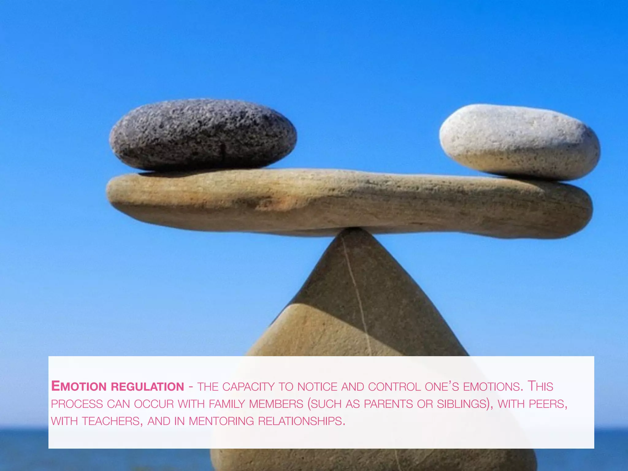 EMOTION REGULATION - THE CAPACITY TO NOTICE AND CONTROL ONE’S EMOTIONS. THIS
PROCESS CAN OCCUR WITH FAMILY MEMBERS (SUCH AS PARENTS OR SIBLINGS), WITH PEERS,
WITH TEACHERS, AND IN MENTORING RELATIONSHIPS.
 