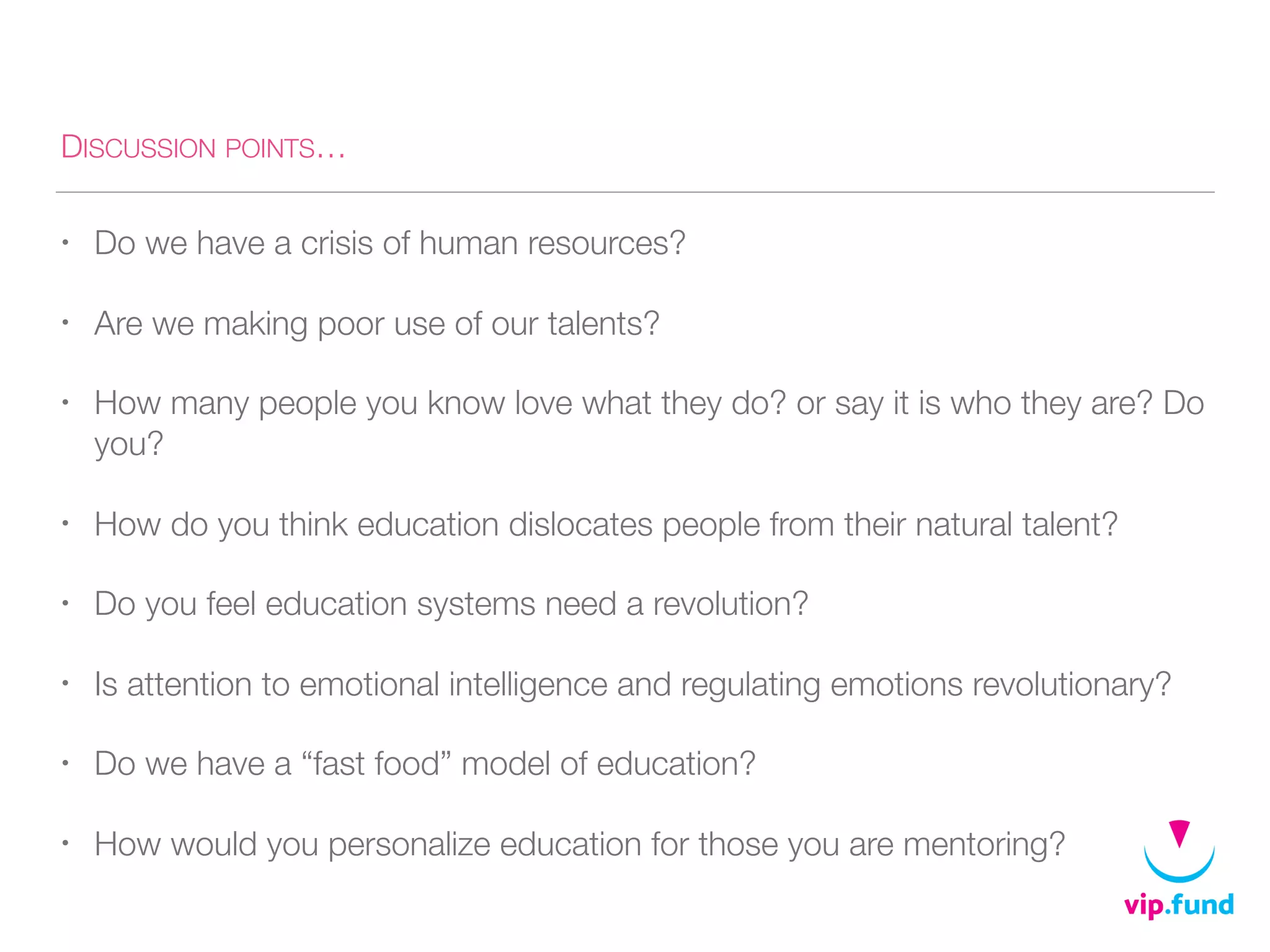 DISCUSSION POINTS…
• Do we have a crisis of human resources?
• Are we making poor use of our talents?
• How many people you know love what they do? or say it is who they are? Do
you?
• How do you think education dislocates people from their natural talent?
• Do you feel education systems need a revolution?
• Is attention to emotional intelligence and regulating emotions revolutionary?
• Do we have a “fast food” model of education?
• How would you personalize education for those you are mentoring?
 