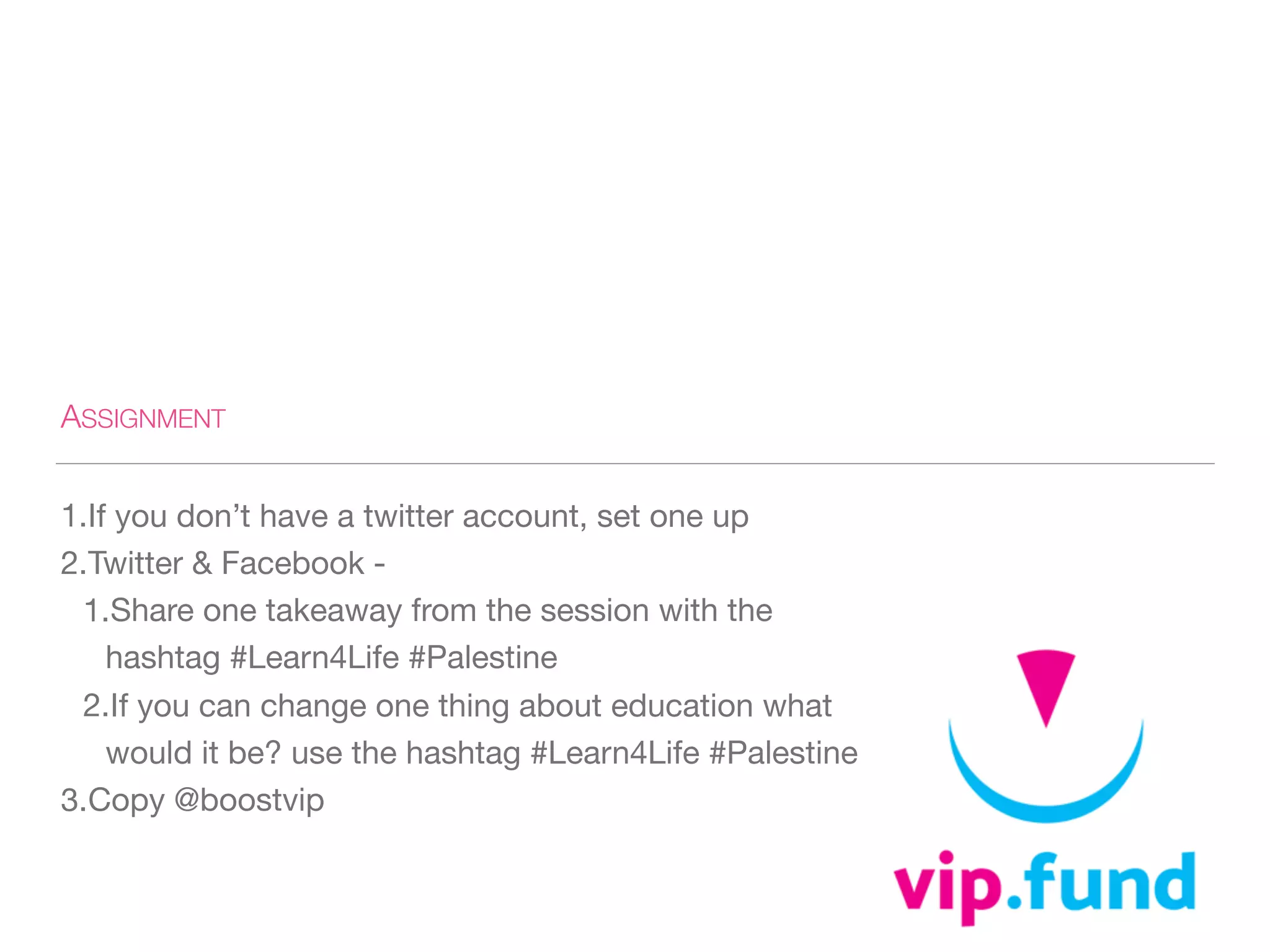 ASSIGNMENT
1.If you don’t have a twitter account, set one up 

2.Twitter & Facebook - 

1.Share one takeaway from the session with the
hashtag #Learn4Life #Palestine 

2.If you can change one thing about education what
would it be? use the hashtag #Learn4Life #Palestine 

3.Copy @boostvip
 