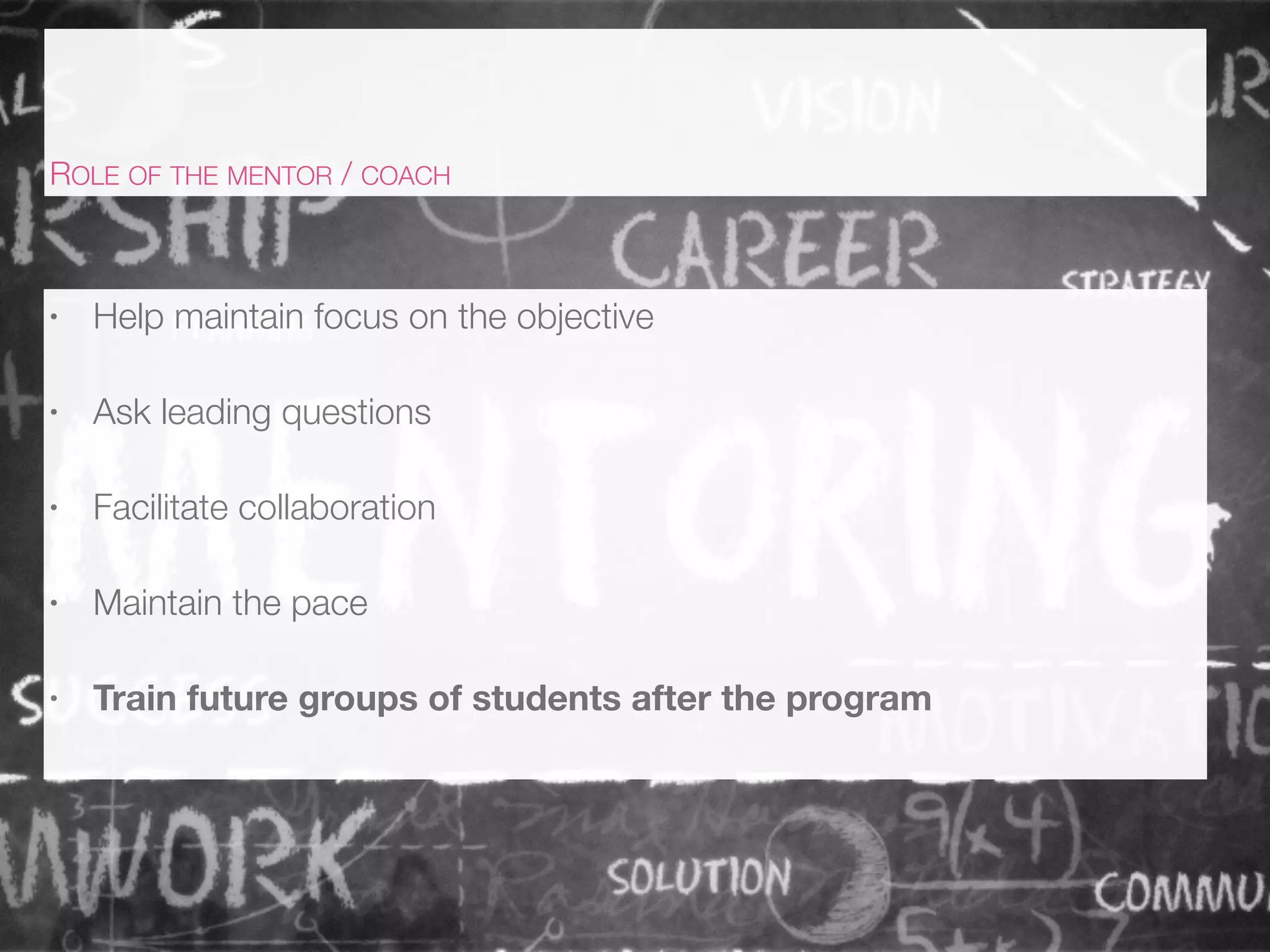 • Help maintain focus on the objective
• Ask leading questions
• Facilitate collaboration
• Maintain the pace
• Train future groups of students after the program
ROLE OF THE MENTOR / COACH
 
