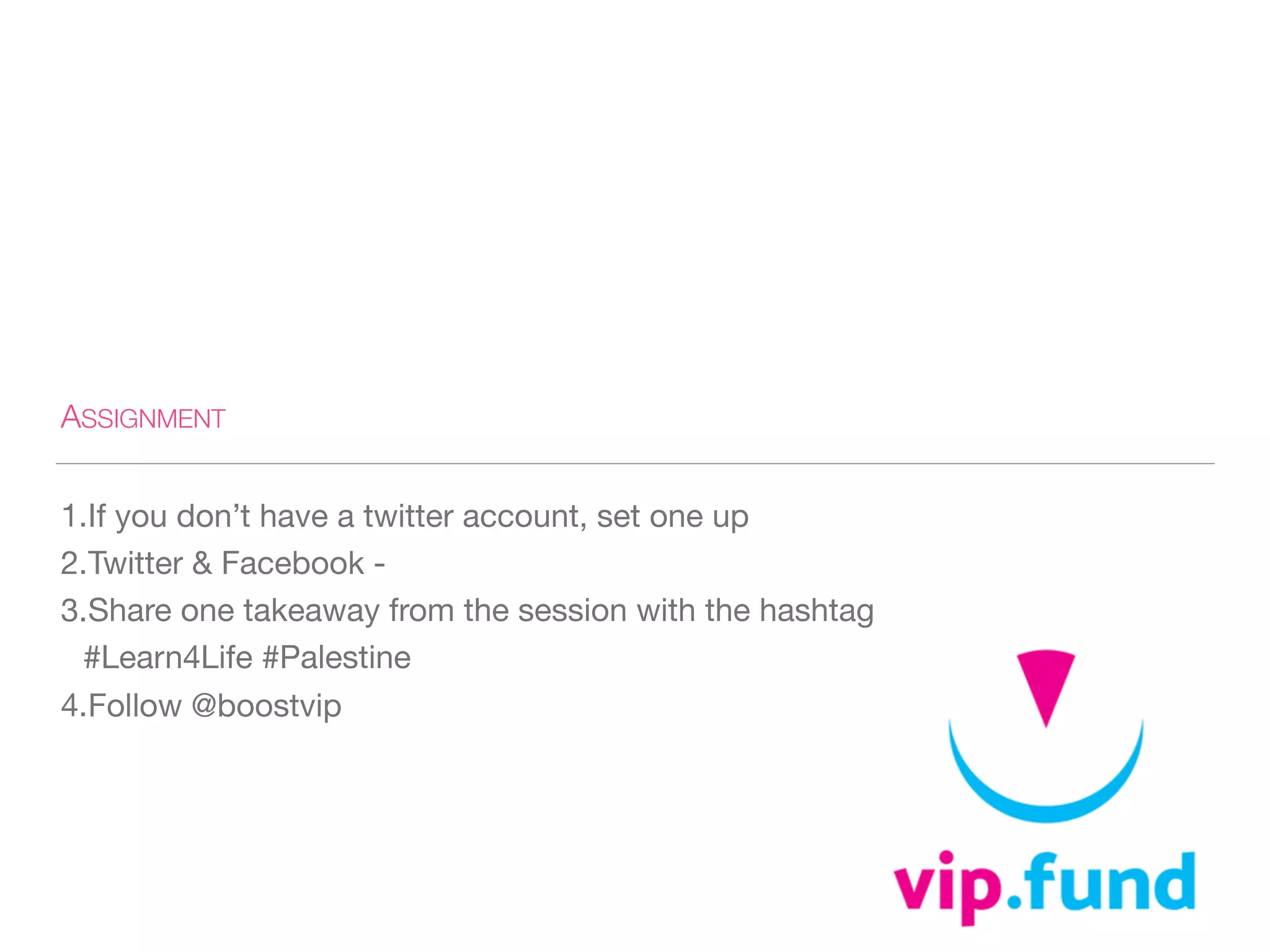 ASSIGNMENT
1.If you don’t have a twitter account, set one up 

2.Twitter & Facebook - 

3.Share one takeaway from the session with the hashtag
#Learn4Life #Palestine 

4.Follow @boostvip
 