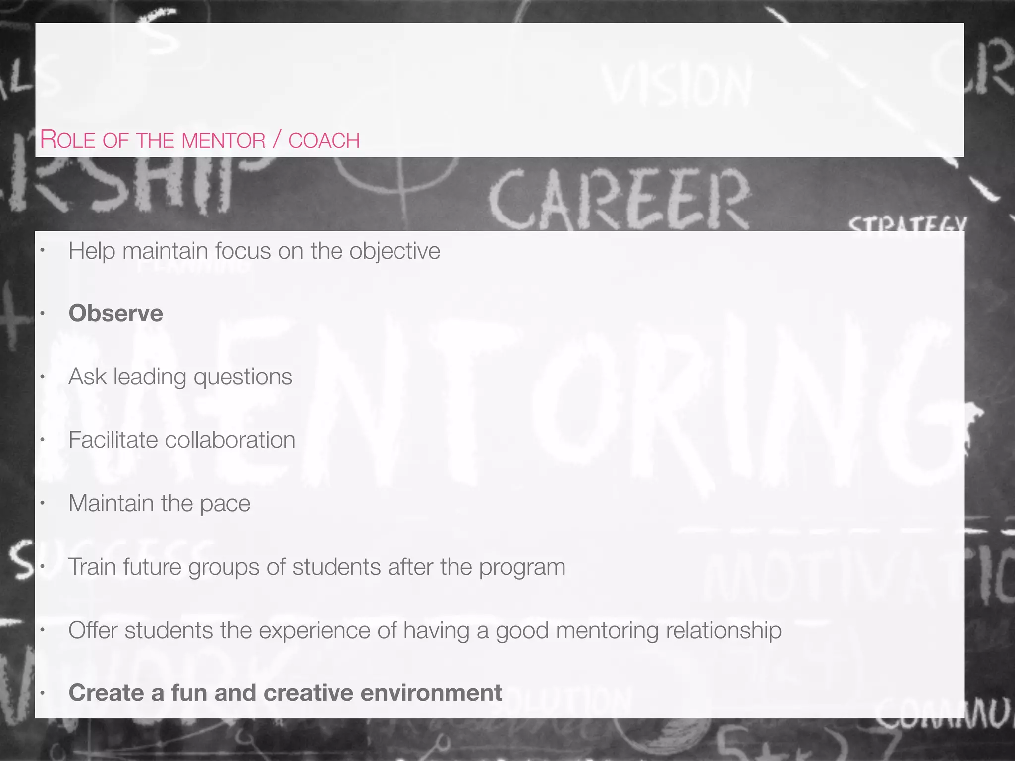 • Help maintain focus on the objective
• Observe
• Ask leading questions
• Facilitate collaboration
• Maintain the pace
• Train future groups of students after the program
• Offer students the experience of having a good mentoring relationship
• Create a fun and creative environment
ROLE OF THE MENTOR / COACH
 