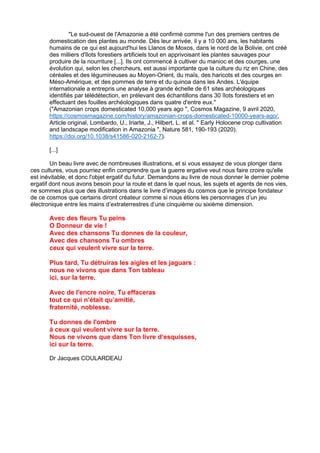 "Le sud-ouest de l'Amazonie a été confirmé comme l'un des premiers centres de
domestication des plantes au monde. Dès leur arrivée, il y a 10 000 ans, les habitants
humains de ce qui est aujourd'hui les Llanos de Moxos, dans le nord de la Bolivie, ont créé
des milliers d'îlots forestiers artificiels tout en apprivoisant les plantes sauvages pour
produire de la nourriture [...]. Ils ont commencé à cultiver du manioc et des courges, une
évolution qui, selon les chercheurs, est aussi importante que la culture du riz en Chine, des
céréales et des légumineuses au Moyen-Orient, du maïs, des haricots et des courges en
Méso-Amérique, et des pommes de terre et du quinoa dans les Andes. L'équipe
internationale a entrepris une analyse à grande échelle de 61 sites archéologiques
identifiés par télédétection, en prélevant des échantillons dans 30 îlots forestiers et en
effectuant des fouilles archéologiques dans quatre d'entre eux."
("Amazonian crops domesticated 10,000 years ago ", Cosmos Magazine, 9 avril 2020,
https://cosmosmagazine.com/history/amazonian-crops-domesticated-10000-years-ago/,
Article original, Lombardo, U., Iriarte, J., Hilbert, L. et al. " Early Holocene crop cultivation
and landscape modification in Amazonia ", Nature 581, 190-193 (2020).
https://doi.org/10.1038/s41586-020-2162-7).
[...]
Un beau livre avec de nombreuses illustrations, et si vous essayez de vous plonger dans
ces cultures, vous pourriez enfin comprendre que la guerre ergative veut nous faire croire qu'elle
est inévitable, et donc l'objet ergatif du futur. Demandons au livre de nous donner le dernier poème
ergatif dont nous avons besoin pour la route et dans le quel nous, les sujets et agents de nos vies,
ne sommes plus que des illustrations dans le livre d’images du cosmos que le principe fondateur
de ce cosmos que certains diront créateur comme si nous étions les personnages d’un jeu
électronique entre les mains d’extraterrestres d’une cinquième ou sixième dimension.
Avec des fleurs Tu peins
O Donneur de vie !
Avec des chansons Tu donnes de la couleur,
Avec des chansons Tu ombres
ceux qui veulent vivre sur la terre.
Plus tard, Tu détruiras les aigles et les jaguars :
nous ne vivons que dans Ton tableau
ici, sur la terre.
Avec de l'encre noire, Tu effaceras
tout ce qui n’était qu’amitié,
fraternité, noblesse.
Tu donnes de l'ombre
à ceux qui veulent vivre sur la terre.
Nous ne vivons que dans Ton livre d‘esquisses,
ici sur la terre.
Dr Jacques COULARDEAU
 