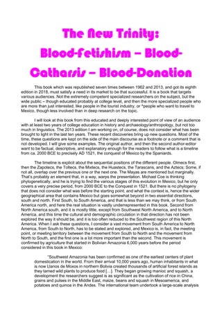 The New Trinity:
Blood-Fetishism – Blood-
Catharsis – Blood-Donation
This book which was republished seven times between 1962 and 2013, and got its eighth
edition in 2018, must satisfy a need in its market to be that successful. It is a book that targets
various audiences. Not the extremely competent specialized researchers on the subject, but the
wide public – though educated probably at college level, and then the more specialized people who
are more than just interested, like people in the tourist industry, or ^people who want to travel to
Mexico, though less involved than in deep research on the topic.
I will look at this book from this educated and deeply interested point of view of an audience
with at least two years of college education in history and archaeology/anthropology, but not too
much in linguistics. The 2013 edition I am working on, of course, does not consider what has been
brought to light in the last ten years. These recent discoveries bring up new questions. Most of the
time, these questions are kept on the side of the main discourse as a footnote or a comment that is
not developed. I will give some examples. The original author, and then the second author-editor
want to be factual, descriptive, and explanatory enough for the readers to follow what is a timeline
from ca. 2000 BCE to precisely AD 1521, the conquest of Mexico by the Spaniards.
The timeline is explicit about the sequential positions of the different people. Olmecs first,
then the Zapotecs, the Toltecs, the Mixtecs, the Huastecs, the Tarascans, and the Aztecs; Some, if
not all, overlap over the previous one or the next one. The Mayas are mentioned but marginally.
That’s probably an element that, in a way, warps the presentation. Michael Coe is thinking
phylogenetically, and he is trying to find the various stages of this evolution in Mexico, but he only
covers a very precise period, from 2000 BCE to the Conquest in 1521. But there is no phylogeny
that does not consider what was before the starting point, and what the context is, hence the wider
geographical area that contains Mexico but goes somewhat beyond in two essential directions,
south and north. First South, to South America, and that is less than we may think, or from South
America north, and here the real situation is vastly underrepresented in this book. Second from
North America south, and it is mostly little, except from Southwest North America, and to North
America, and this time the cultural and demographic circulation in that direction has not been
explored the way it should be, and it is too often reduced to the Southwest region of this North
America. When I ask these questions, I consider a vast movement from South America to North
America, from South to North, has to be stated and explored, and Mexico is, in fact, the meeting
point, or meeting territory between the movement from South to North and the movement from
North to South, and the first one is a lot more important than the second. This movement is
confirmed by agriculture that started in Bolivian Amazonia 6,000 years before the period
considered in this book in Mexico:
“Southwest Amazonia has been confirmed as one of the earliest centers of plant
domestication in the world. From their arrival 10,000 years ago, human inhabitants in what
is now Llanos de Moxos in northern Bolivia created thousands of artificial forest islands as
they tamed wild plants to produce food […]. They began growing manioc and squash, a
development the researchers suggest is as significant as the cultivation of rice in China,
grains and pulses in the Middle East, maize, beans and squash in Mesoamerica, and
potatoes and quinoa in the Andes. The international team undertook a large-scale analysis
 
