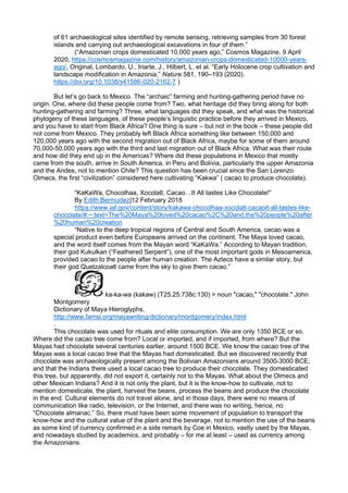 of 61 archaeological sites identified by remote sensing, retrieving samples from 30 forest
islands and carrying out archaeological excavations in four of them.”
(“Amazonian crops domesticated 10,000 years ago,” Cosmos Magazine, 9 April
2020, https://cosmosmagazine.com/history/amazonian-crops-domesticated-10000-years-
ago/, Original, Lombardo, U., Iriarte, J., Hilbert, L. et al. “Early Holocene crop cultivation and
landscape modification in Amazonia,” Nature 581, 190–193 (2020).
https://doi.org/10.1038/s41586-020-2162-7 )
But let’s go back to Mexico. The “archaic” farming and hunting-gathering period have no
origin. One, where did these people come from? Two, what heritage did they bring along for both
hunting-gathering and farming? Three, what languages did they speak, and what was the historical
phylogeny of these languages, of these people’s linguistic practice before they arrived in Mexico,
and you have to start from Black Africa? One thing is sure – but not in the book – these people did
not come from Mexico. They probably left Black Africa something like between 150,000 and
120,000 years ago with the second migration out of Black Africa, maybe for some of them around
70,000-50,000 years ago with the third and last migration out of Black Africa. What was their route
and how did they end up in the Americas? Where did these populations in Mexico that mostly
came from the south, arrive in South America, in Peru and Bolivia, particularly the upper Amazonia
and the Andes, not to mention Chile? This question has been crucial since the San Lorenzo
Olmecs, the first “civilization” considered here cultivating “Kakwa” ( cacao to produce chocolate).
“KaKaWa, Chocolhaa, Xocolatl, Cacao…It All tastes Like Chocolate!”
By Edith Bermudez|12 February 2018
https://www.iaf.gov/content/story/kakawa-chocolhaa-xocolatl-cacaoit-all-tastes-like-
chocolate/#:~:text=The%20Maya%20loved%20cacao%2C%20and,the%20people%20after
%20human%20creation
“Native to the deep tropical regions of Central and South America, cacao was a
special product even before Europeans arrived on the continent. The Maya loved cacao,
and the word itself comes from the Mayan word “KaKaWa.” According to Mayan tradition,
their god Kukulkan (“Feathered Serpent”), one of the most important gods in Mesoamerica,
provided cacao to the people after human creation. The Aztecs have a similar story, but
their god Quetzalcoatl came from the sky to give them cacao.”
ka-ka-wa (kakaw) (T25.25:738c:130) > noun "cacao," "chocolate." John
Montgomery
Dictionary of Maya Hieroglyphs,
http://www.famsi.org/mayawriting/dictionary/montgomery/index.html
.
This chocolate was used for rituals and elite consumption. We are only 1350 BCE or so.
Where did the cacao tree come from? Local or imported, and if imported, from where? But the
Mayas had chocolate several centuries earlier, around 1500 BCE. We know the cacao tree of the
Mayas was a local cacao tree that the Mayas had domesticated. But we discovered recently that
chocolate was archaeologically present among the Bolivian Amazonians around 3500-3000 BCE,
and that the Indians there used a local cacao tree to produce their chocolate. They domesticated
this tree, but apparently, did not export it, certainly not to the Mayas. What about the Olmecs and
other Mexican Indians? And it is not only the plant, but it is the know-how to cultivate, not to
mention domesticate, the plant, harvest the beans, process the beans and produce the chocolate
in the end. Cultural elements do not travel alone, and in those days, there were no means of
communication like radio, television, or the Internet, and there was no writing, hence, no
“Chocolate almanac.” So, there must have been some movement of population to transport the
know-how and the cultural value of the plant and the beverage, not to mention the use of the beans
as some kind of currency confirmed in a side remark by Coe in Mexico, vastly used by the Mayas,
and nowadays studied by academics, and probably – for me at least – used as currency among
the Amazonians.
 