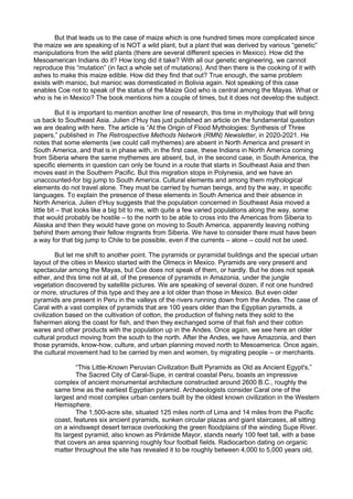 But that leads us to the case of maize which is one hundred times more complicated since
the maize we are speaking of is NOT a wild plant, but a plant that was derived by various “genetic”
manipulations from the wild plants (there are several different species in Mexico). How did the
Mesoamerican Indians do it? How long did it take? With all our genetic engineering, we cannot
reproduce this “mutation” (in fact a whole set of mutations). And then there is the cooking of it with
ashes to make this maize edible. How did they find that out? True enough, the same problem
exists with manioc, but manioc was domesticated in Bolivia again. Not speaking of this case
enables Coe not to speak of the status of the Maize God who is central among the Mayas. What or
who is he in Mexico? The book mentions him a couple of times, but it does not develop the subject.
But it is important to mention another line of research, this time in mythology that will bring
us back to Southeast Asia. Julien d’Huy has just published an article on the fundamental question
we are dealing with here. The article is “At the Origin of Flood Mythologies: Synthesis of Three
papers,” published in The Retrospective Methods Network (RMN) Newsletter, in 2020-2021. He
notes that some elements (we could call mythemes) are absent in North America and present in
South America, and that is in phase with, in the first case, these Indians in North America coming
from Siberia where the same mythemes are absent, but, in the second case, in South America, the
specific elements in question can only be found in a route that starts in Southeast Asia and then
moves east in the Southern Pacific. But this migration stops in Polynesia, and we have an
unaccounted-for big jump to South America. Cultural elements and among them mythological
elements do not travel alone. They must be carried by human beings, and by the way, in specific
languages. To explain the presence of these elements in South America and their absence in
North America, Julien d’Huy suggests that the population concerned in Southeast Asia moved a
little bit – that looks like a big bit to me, with quite a few varied populations along the way, some
that would probably be hostile – to the north to be able to cross into the Americas from Siberia to
Alaska and then they would have gone on moving to South America, apparently leaving nothing
behind them among their fellow migrants from Siberia. We have to consider there must have been
a way for that big jump to Chile to be possible, even if the currents – alone – could not be used.
But let me shift to another point. The pyramids or pyramidal buildings and the special urban
layout of the cities in Mexico started with the Olmecs in Mexico. Pyramids are very present and
spectacular among the Mayas, but Coe does not speak of them, or hardly. But he does not speak
either, and this time not at all, of the presence of pyramids in Amazonia, under the jungle
vegetation discovered by satellite pictures. We are speaking of several dozen, if not one hundred
or more, structures of this type and they are a lot older than those in Mexico. But even older
pyramids are present in Peru in the valleys of the rivers running down from the Andes. The case of
Caral with a vast complex of pyramids that are 100 years older than the Egyptian pyramids, a
civilization based on the cultivation of cotton, the production of fishing nets they sold to the
fishermen along the coast for fish, and then they exchanged some of that fish and their cotton
wares and other products with the population up in the Andes. Once again, we see here an older
cultural product moving from the south to the north. After the Andes, we have Amazonia, and then
those pyramids, know-how, culture, and urban planning moved north to Mesoamerica. Once again,
the cultural movement had to be carried by men and women, by migrating people – or merchants.
“This Little-Known Peruvian Civilization Built Pyramids as Old as Ancient Egypt's,”
The Sacred City of Caral-Supe, in central coastal Peru, boasts an impressive
complex of ancient monumental architecture constructed around 2600 B.C., roughly the
same time as the earliest Egyptian pyramid. Archaeologists consider Caral one of the
largest and most complex urban centers built by the oldest known civilization in the Western
Hemisphere.
The 1,500-acre site, situated 125 miles north of Lima and 14 miles from the Pacific
coast, features six ancient pyramids, sunken circular plazas and giant staircases, all sitting
on a windswept desert terrace overlooking the green floodplains of the winding Supe River.
Its largest pyramid, also known as Pirámide Mayor, stands nearly 100 feet tall, with a base
that covers an area spanning roughly four football fields. Radiocarbon dating on organic
matter throughout the site has revealed it to be roughly between 4,000 to 5,000 years old,
 