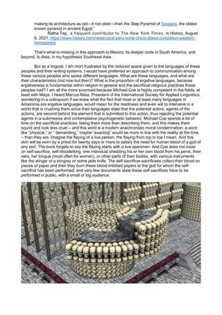making its architecture as old—if not older—than the Step Pyramid of Saqqara, the oldest
known pyramid in ancient Egypt.”
Ratha Tep, a frequent contributor to The New York Times, in History, August
6, 2021, https://www.history.com/news/caral-peru-norte-chico-oldest-civilization-western-
hemisphere
That’s what is missing in this approach to Mexico, its deeper roots in South America, and
beyond, to Asia, in my hypothesis Southeast Asia.
But as a linguist, I am mort frustrated by the reduced space given to the languages of these
peoples and their writing systems. I would have preferred an approach to communication among
these various peoples who spoke different languages. What are these languages, and what are
their characteristics (not now but then)? What is the proportion of ergative languages, because
ergativeness is fundamental within religion in general and the sacrificial religious practices these
peoples had? I am all the more surprised because Michael Coe is highly competent in the fields, at
least with Maya. I heard Marcus Maia, President of the International Society for Applied Linguistics,
wondering in a colloquium if we knew what the fact that most or at least many languages in
Amazonia are ergative languages, would mean for the readiness and even will to intervene in a
world that is crushing them since their languages state that the potential actors, agents of the
actions, are second behind the element that is submitted to this action, thus rejecting the potential
agents in a submissive and contemplative psychogenetic behavior. Michael Coe spends a lot of
time on the sacrificial practices, listing them more than describing them, and this makes them
sound and look less cruel – and this word is a modern anachronistic moral condemnation: a word
like ”physical,” or “ demanding,” maybe “exacting” would be more in line with the reality at the time
– than they are. Imagine the flaying of a live person, the flaying from top to toe I mean. And this
skin will be worn by a priest for twenty days or more to satisfy the need for human blood of a god of
any sort. The book forgets to say the flaying starts with a live specimen. And Coe does not insist
on self-sacrifice, self-bloodletting, one individual shedding his or her own blood from his penis, their
ears, her tongue (most often for women), or other parts of their bodies, with various instruments
like the stinger of a stingray or some jade knife. The self-sacrificer-sacrificees collect their blood on
pieces of paper and then they burn these blood-imbibed papers to the god for whom the self-
sacrifice has been performed, and very few documents state these self-sacrifices have to be
performed in public, with a small or big audience.
 