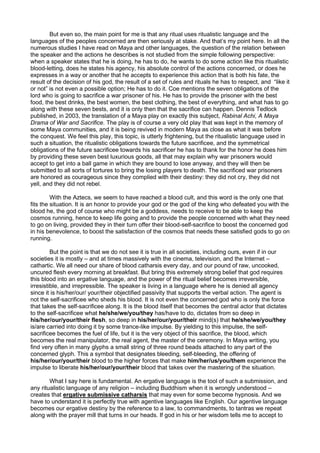 But even so, the main point for me is that any ritual uses ritualistic language and the
languages of the peoples concerned are then seriously at stake. And that’s my point here. In all the
numerous studies I have read on Maya and other languages, the question of the relation between
the speaker and the actions he describes is not studied from the simple following perspective:
when a speaker states that he is doing, he has to do, he wants to do some action like this ritualistic
blood-letting, does he states his agency, his absolute control of the actions concerned, or does he
expresses in a way or another that he accepts to experience this action that is both his fate, the
result of the decision of his god, the result of a set of rules and rituals he has to respect, and “like it
or not” is not even a possible option; He has to do it. Coe mentions the seven obligations of the
lord who is going to sacrifice a war prisoner of his. He has to provide the prisoner with the best
food, the best drinks, the best women, the best clothing, the best of everything, and what has to go
along with these seven bests, and it is only then that the sacrifice can happen. Dennis Tedlock
published, in 2003, the translation of a Maya play on exactly this subject, Rabinal Achi, A Maya
Drama of War and Sacrifice. The play is of course a very old play that was kept in the memory of
some Maya communities, and it is being revived in modern Maya as close as what it was before
the conquest. We feel this play, this topic, is utterly frightening, but the ritualistic language used in
such a situation, the ritualistic obligations towards the future sacrificee, and the symmetrical
obligations of the future sacrificee towards his sacrificer he has to thank for the honor he does him
by providing these seven best luxurious goods, all that may explain why war prisoners would
accept to get into a ball game in which they are bound to lose anyway, and they will then be
submitted to all sorts of tortures to bring the losing players to death. The sacrificed war prisoners
are honored as courageous since they complied with their destiny: they did not cry, they did not
yell, and they did not rebel.
With the Aztecs, we seem to have reached a blood cult, and this word is the only one that
fits the situation. It is an honor to provide your god or the god of the king who defeated you with the
blood he, the god of course who might be a goddess, needs to receive to be able to keep the
cosmos running, hence to keep life going and to provide the people concerned with what they need
to go on living, provided they in their turn offer their blood-self-sacrifice to boost the concerned god
in his benevolence, to boost the satisfaction of the cosmos that needs these satisfied gods to go on
running.
But the point is that we do not see it is true in all societies, including ours, even if in our
societies it is mostly – and at times massively with the cinema, television, and the Internet –
cathartic. We all need our share of blood catharsis every day, and our pound of raw, uncooked,
uncured flesh every morning at breakfast. But bring this extremely strong belief that god requires
this blood into an ergative language, and the power of the ritual belief becomes irreversible,
irresistible, and irrepressible. The speaker is living in a language where he is denied all agency
since it is his/her/our/ your/their objectified passivity that supports the verbal action. The agent is
not the self-sacrificee who sheds his blood. It is not even the concerned god who is only the force
that takes the self-sacrificee along. It is the blood itself that becomes the central actor that dictates
to the self-sacrificee what he/she/we/you/they has/have to do, dictates from so deep in
his/her/our/your/their flesh, so deep in his/her/our/your/their mind(s) that he/she/we/you/they
is/are carried into doing it by some trance-like impulse. By yielding to this impulse, the self-
sacrificee becomes the fuel of life, but it is the very object of this sacrifice, the blood, which
becomes the real manipulator, the real agent, the master of the ceremony. In Maya writing, you
find very often in many glyphs a small string of three round beads attached to any part of the
concerned glyph. This a symbol that designates bleeding, self-bleeding, the offering of
his/her/our/your/their blood to the higher forces that make him/her/us/you/them experience the
impulse to liberate his/her/our/your/their blood that takes over the mastering of the situation.
What I say here is fundamental. An ergative language is the tool of such a submission, and
any ritualistic language of any religion – including Buddhism when it is wrongly understood –
creates that ergative submissive catharsis that may even for some become hypnosis. And we
have to understand it is perfectly true with agentive languages like English. Our agentive language
becomes our ergative destiny by the reference to a law, to commandments, to tantras we repeat
along with the prayer mill that turns in our heads. If god in his or her wisdom tells me to accept to
 