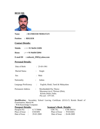 RESUME




Name             : RATHEESH MOHANAN

Position      : RIGGER

Contact Details:

Mobile        : + + 91 96454 21858

Home          : + + 91 96458 52094

E-mail ID      : ratheesh_2505@yahoo.com

Personal Details:

Date of Birth                  : 25-05-1981

Marital Status             :       Single

Sex                            : Male

Nationality                :       Indian

Language Proficiency           :    English, Hindi, Tamil & Malayalam

Permanent Address          :       Mootheddath Pay Theruv
                                   Mayannur (p.o), Thrisser (Dist),
                                   Kerala (State), India.
                                   Pin cod – 679 105.

Qualification : Secondary School Leaving Certificate (S.S.L.C) Kerala Board of
Examination, March-96
: With Knowledge Computer.
Passport Details:                           Seaman’s Book Details:
Passport No.      :    G 7170006                 CDC No.        : CTB 186516
Place of Issue    :    COCHIN                    Place of Issue : PANAMA
Date of Issue     :    29-01-2008                Date of Issue : 26-08-2009
 