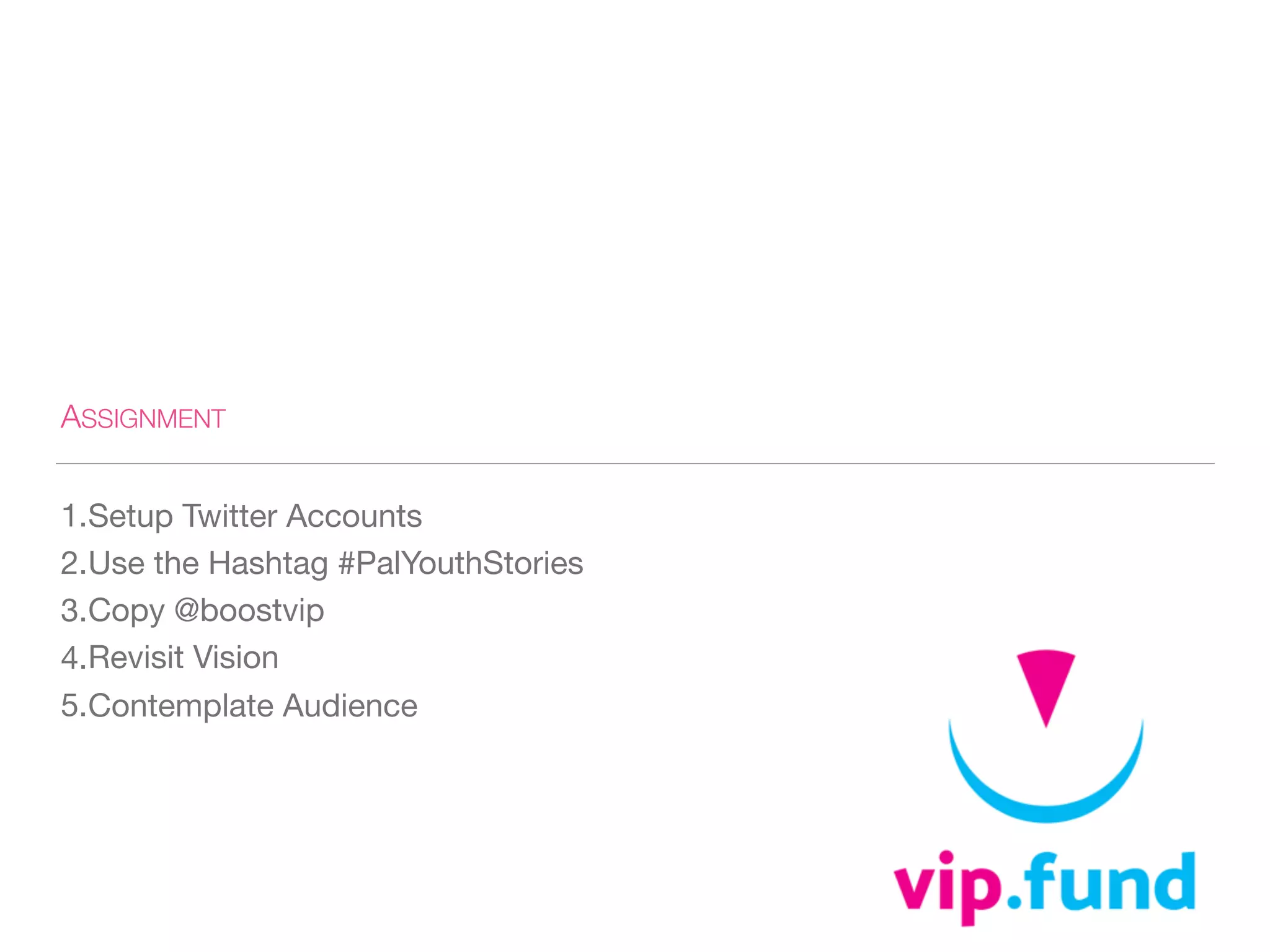 ASSIGNMENT
1.Setup Twitter Accounts

2.Use the Hashtag #PalYouthStories

3.Copy @boostvip

4.Revisit Vision

5.Contemplate Audience
 