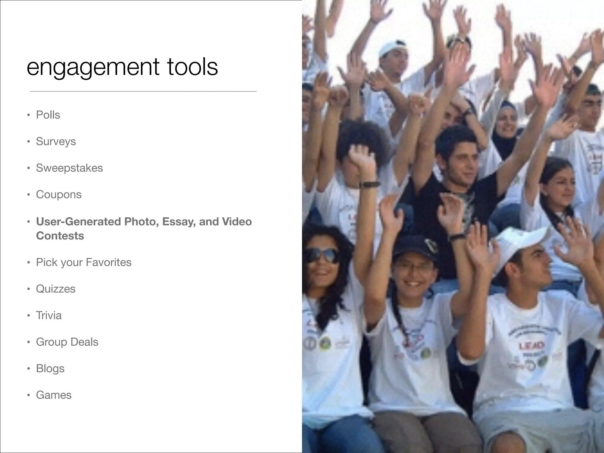 engagement tools
• Polls

• Surveys

• Sweepstakes

• Coupons

• User-Generated Photo, Essay, and Video
Contests
• Pick your Favorites

• Quizzes

• Trivia 

• Group Deals

• Blogs

• Games
 
