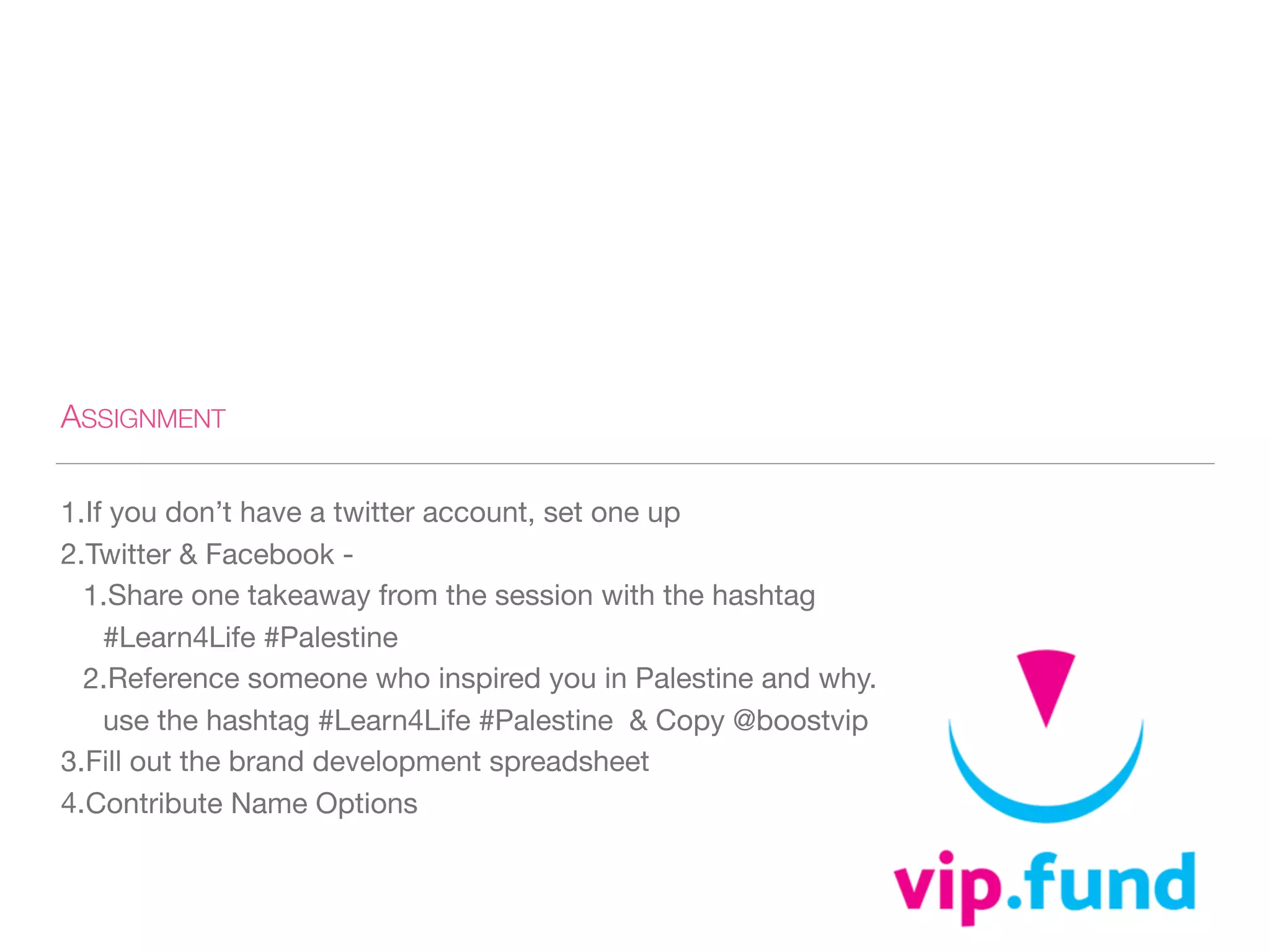 ASSIGNMENT
1.If you don’t have a twitter account, set one up 

2.Twitter & Facebook - 

1.Share one takeaway from the session with the hashtag
#Learn4Life #Palestine 

2.Reference someone who inspired you in Palestine and why.
use the hashtag #Learn4Life #Palestine & Copy @boostvip

3.Fill out the brand development spreadsheet 

4.Contribute Name Options
 