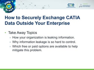 How to Securely Exchange CATIA
Data Outside Your Enterprise
• Take Away Topics
» How your organization is leaking information.
» Why information leakage is so hard to control.
» Which free or paid options are available to help
mitigate this problem.
 