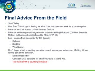 Final Advice From the Field
• Start Today
• Use Free Trials to get a feeling for what does and does not work for your enterprise
• Look for a mix of Hosted or Self Installed Options
• Look for technology that integrates not only front end applications (Outlook, Desktop,
Mobile) but back end applications like PLM, ERP, Etc
• Low Hanging Fruit to go after for DX Security
» Outlook
» Desktop
» Web Based
• Don’t forget about protecting your data once it leaves your enterprise. Getting it there
is only part of the equation.
» Strip unneeded IP
» Consider DRM solutions for when your data is in the wild.
» Too much DRM is counter productive !
 