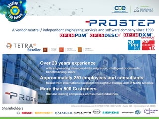 Shareholders
Over 23 years experience
with engineering interoperability, migration, intelligent documents,
benchmarking, more
Approximately 250 employees and consultants
based from international locations throughout Europe and in North America
More than 500 Customers
that are leading companies across most industries
A vendor neutral / independent engineering services and software company since 1993
infocenter@prostep.com / 8-PROSTEP01 300 Park St – Suite 410 – Birmingham MI 48009
Reseller
 