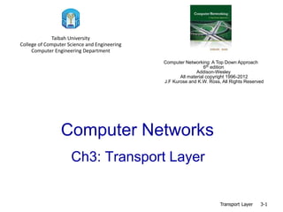 Computer Networks
Ch3: Transport Layer
Transport Layer 3-1
Taibah University
College of Computer Science and Engineering
Computer Engineering Department
Computer Networking: A Top Down Approach
6th edition
Addison-Wesley
All material copyright 1996-2012
J.F Kurose and K.W. Ross, All Rights Reserved
 