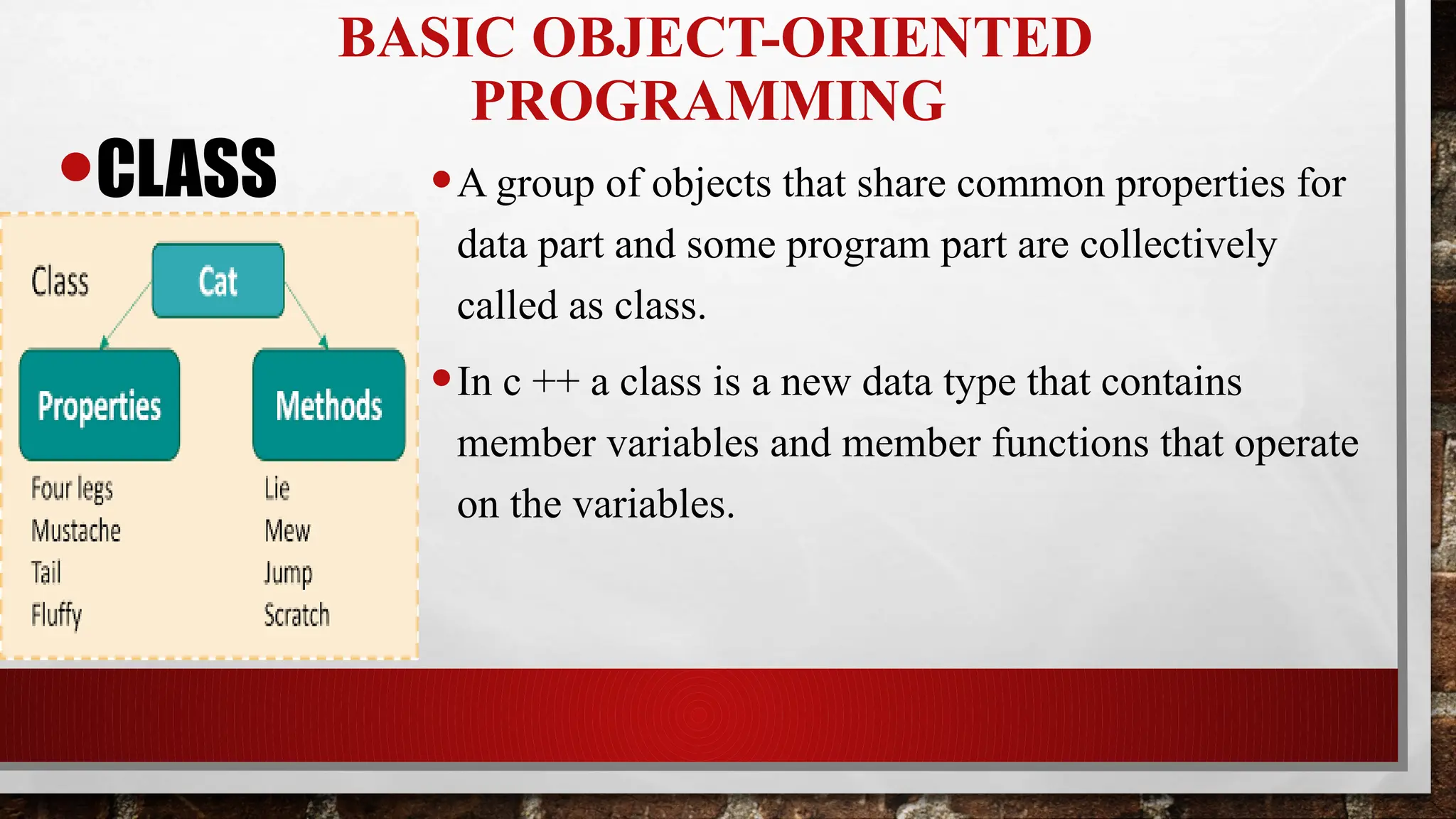 BASIC OBJECT-ORIENTED
PROGRAMMING
•CLASS •A group of objects that share common properties for
data part and some program part are collectively
called as class.
•In c ++ a class is a new data type that contains
member variables and member functions that operate
on the variables.
 