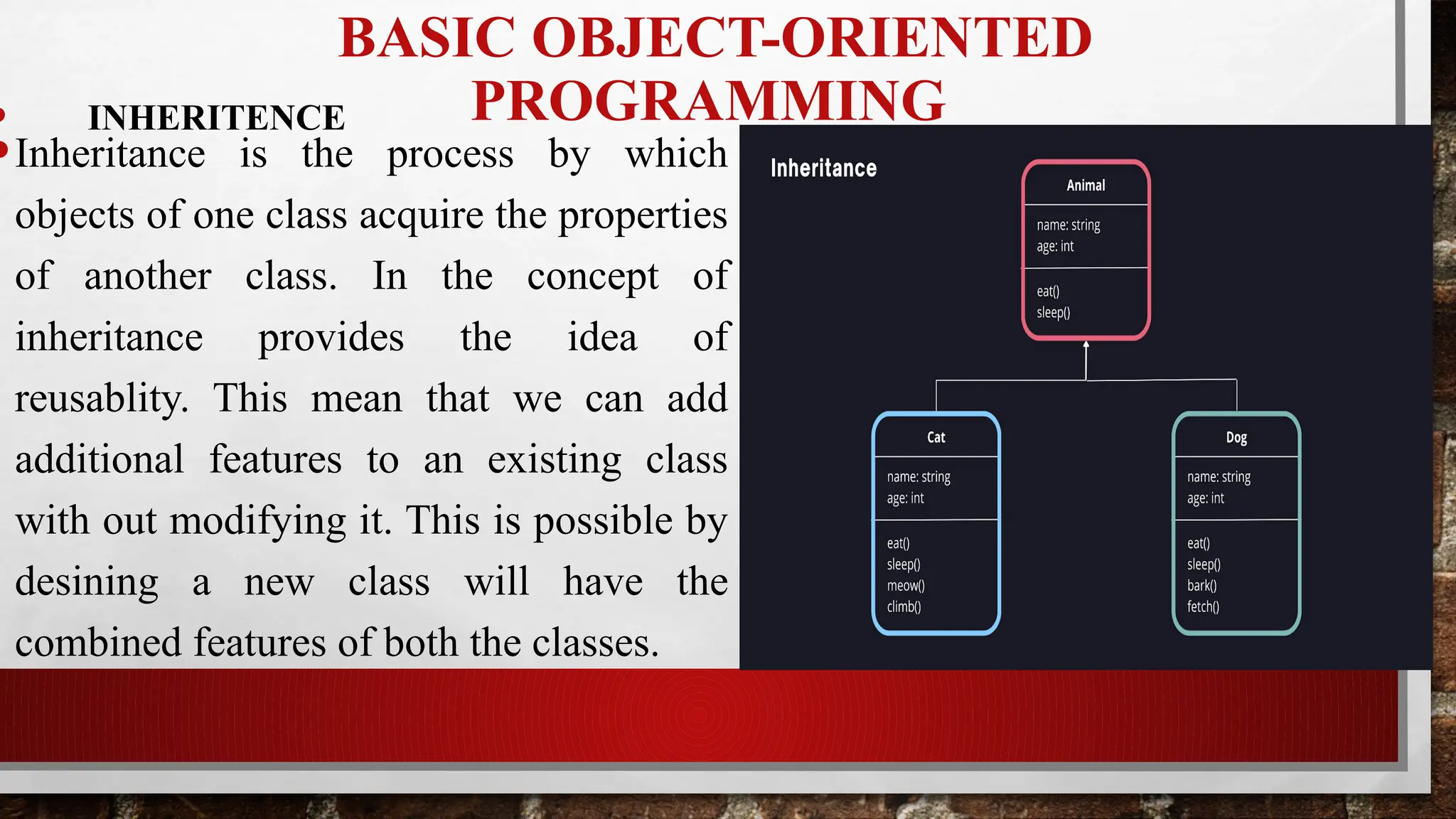 BASIC OBJECT-ORIENTED
PROGRAMMING
• INHERITENCE
•Inheritance is the process by which
objects of one class acquire the properties
of another class. In the concept of
inheritance provides the idea of
reusablity. This mean that we can add
additional features to an existing class
with out modifying it. This is possible by
desining a new class will have the
combined features of both the classes.
 