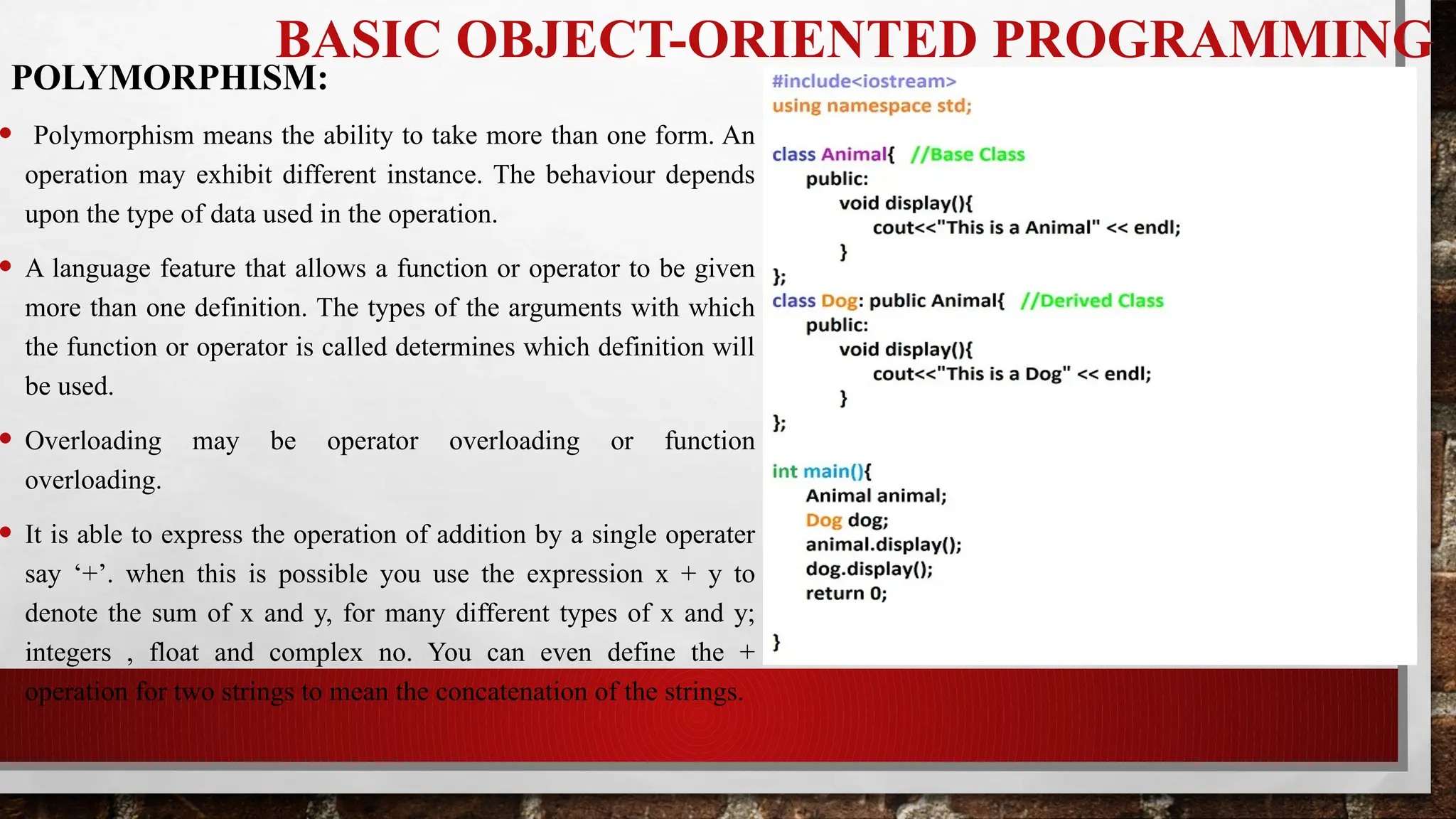 BASIC OBJECT-ORIENTED PROGRAMMING
• Polymorphism means the ability to take more than one form. An
operation may exhibit different instance. The behaviour depends
upon the type of data used in the operation.
• A language feature that allows a function or operator to be given
more than one definition. The types of the arguments with which
the function or operator is called determines which definition will
be used.
• Overloading may be operator overloading or function
overloading.
• It is able to express the operation of addition by a single operater
say ‘+’. when this is possible you use the expression x + y to
denote the sum of x and y, for many different types of x and y;
integers , float and complex no. You can even define the +
operation for two strings to mean the concatenation of the strings.
POLYMORPHISM:
 