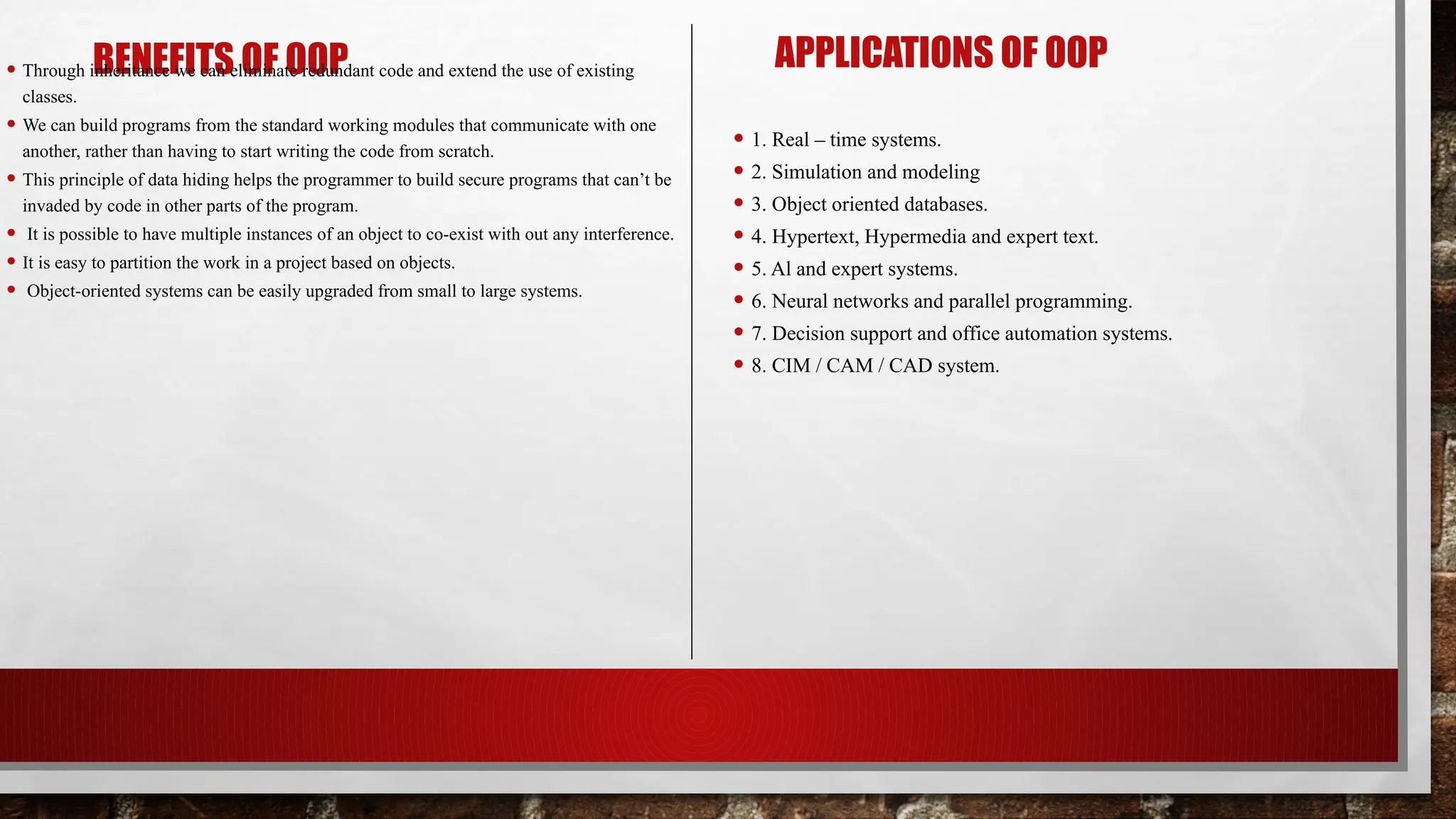 BENEFITS OF OOP
• Through inheritance we can eliminate redundant code and extend the use of existing
classes.
• We can build programs from the standard working modules that communicate with one
another, rather than having to start writing the code from scratch.
• This principle of data hiding helps the programmer to build secure programs that can’t be
invaded by code in other parts of the program.
• It is possible to have multiple instances of an object to co-exist with out any interference.
• It is easy to partition the work in a project based on objects.
• Object-oriented systems can be easily upgraded from small to large systems.
APPLICATIONS OF OOP
• 1. Real – time systems.
• 2. Simulation and modeling
• 3. Object oriented databases.
• 4. Hypertext, Hypermedia and expert text.
• 5. Al and expert systems.
• 6. Neural networks and parallel programming.
• 7. Decision support and office automation systems.
• 8. CIM / CAM / CAD system.
 