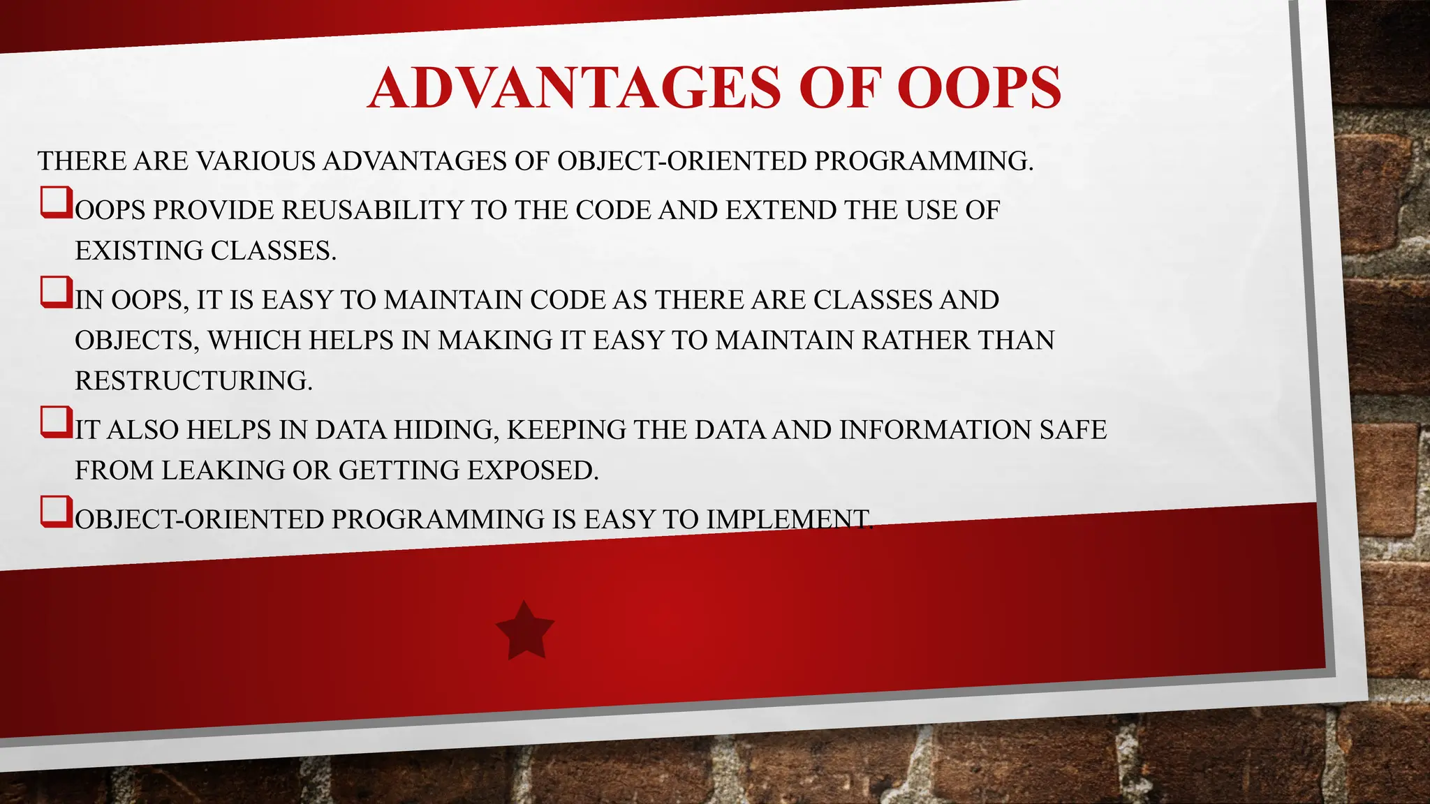 ADVANTAGES OF OOPS
THERE ARE VARIOUS ADVANTAGES OF OBJECT-ORIENTED PROGRAMMING.
OOPS PROVIDE REUSABILITY TO THE CODE AND EXTEND THE USE OF
EXISTING CLASSES.
IN OOPS, IT IS EASY TO MAINTAIN CODE AS THERE ARE CLASSES AND
OBJECTS, WHICH HELPS IN MAKING IT EASY TO MAINTAIN RATHER THAN
RESTRUCTURING.
IT ALSO HELPS IN DATA HIDING, KEEPING THE DATAAND INFORMATION SAFE
FROM LEAKING OR GETTING EXPOSED.
OBJECT-ORIENTED PROGRAMMING IS EASY TO IMPLEMENT.
 