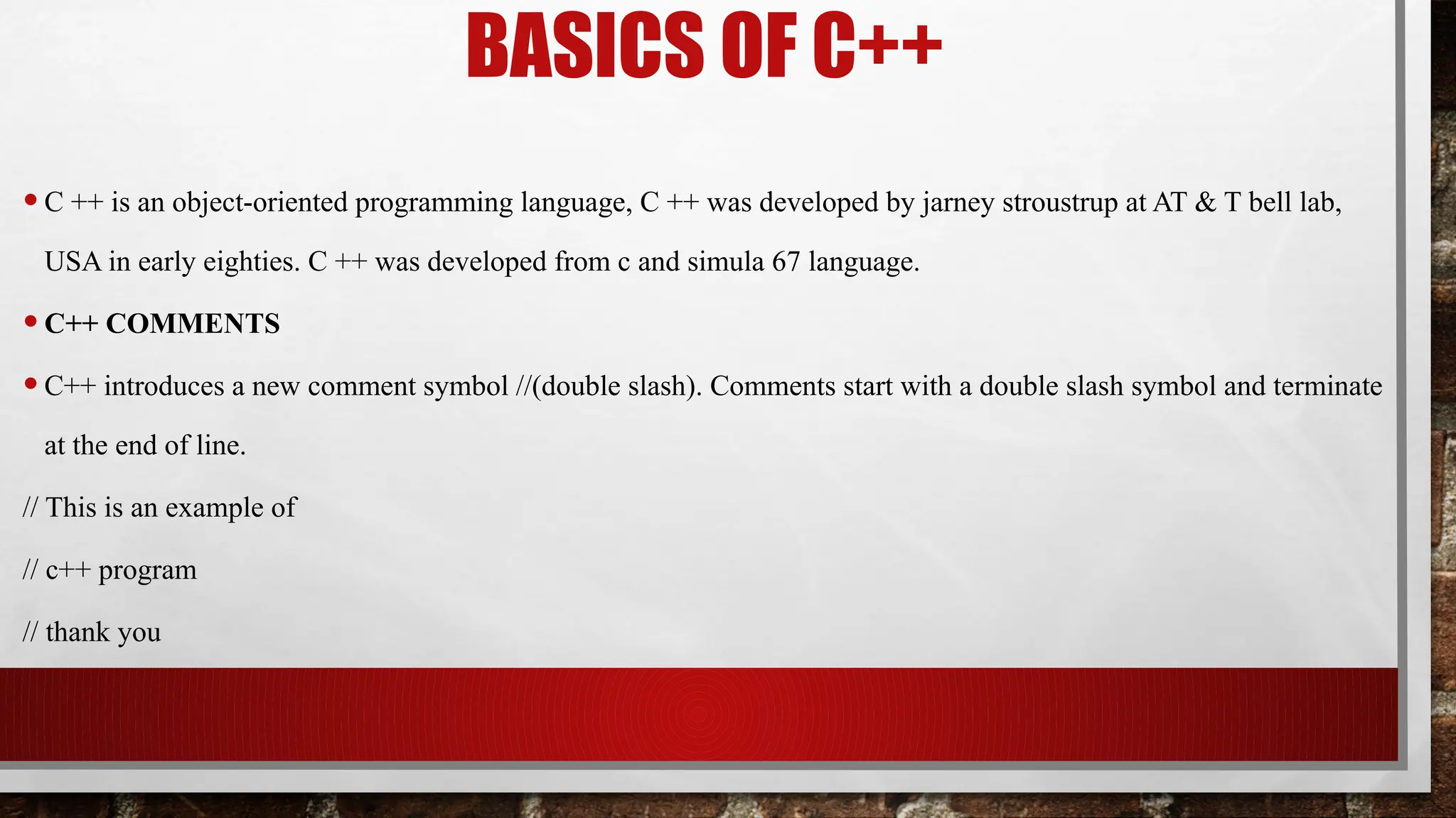 BASICS OF C++
•C ++ is an object-oriented programming language, C ++ was developed by jarney stroustrup at AT & T bell lab,
USA in early eighties. C ++ was developed from c and simula 67 language.
•C++ COMMENTS
•C++ introduces a new comment symbol //(double slash). Comments start with a double slash symbol and terminate
at the end of line.
// This is an example of
// c++ program
// thank you
 