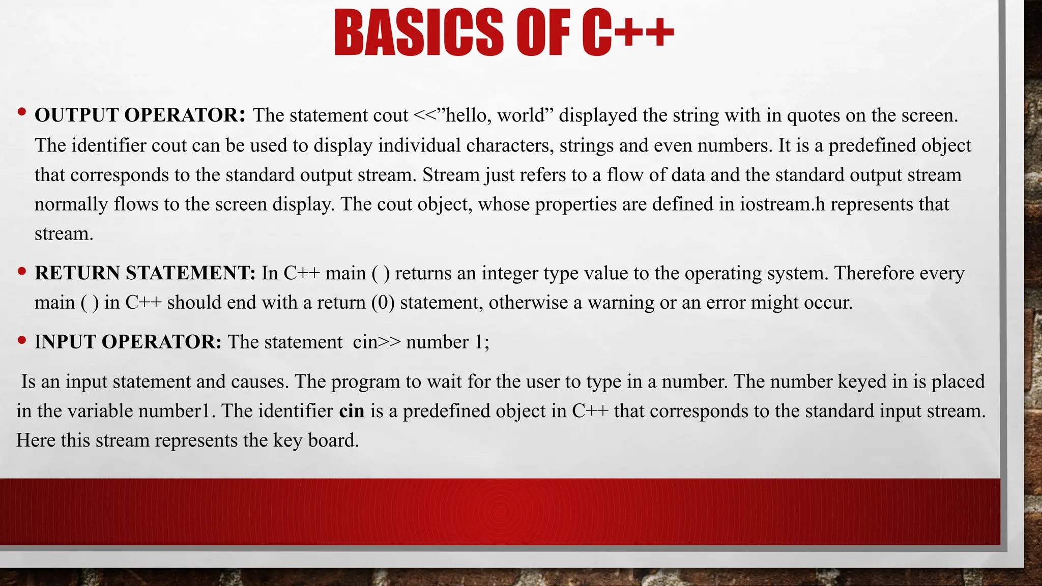BASICS OF C++
• OUTPUT OPERATOR: The statement cout <<”hello, world” displayed the string with in quotes on the screen.
The identifier cout can be used to display individual characters, strings and even numbers. It is a predefined object
that corresponds to the standard output stream. Stream just refers to a flow of data and the standard output stream
normally flows to the screen display. The cout object, whose properties are defined in iostream.h represents that
stream.
• RETURN STATEMENT: In C++ main ( ) returns an integer type value to the operating system. Therefore every
main ( ) in C++ should end with a return (0) statement, otherwise a warning or an error might occur.
• INPUT OPERATOR: The statement cin>> number 1;
Is an input statement and causes. The program to wait for the user to type in a number. The number keyed in is placed
in the variable number1. The identifier cin is a predefined object in C++ that corresponds to the standard input stream.
Here this stream represents the key board.
 