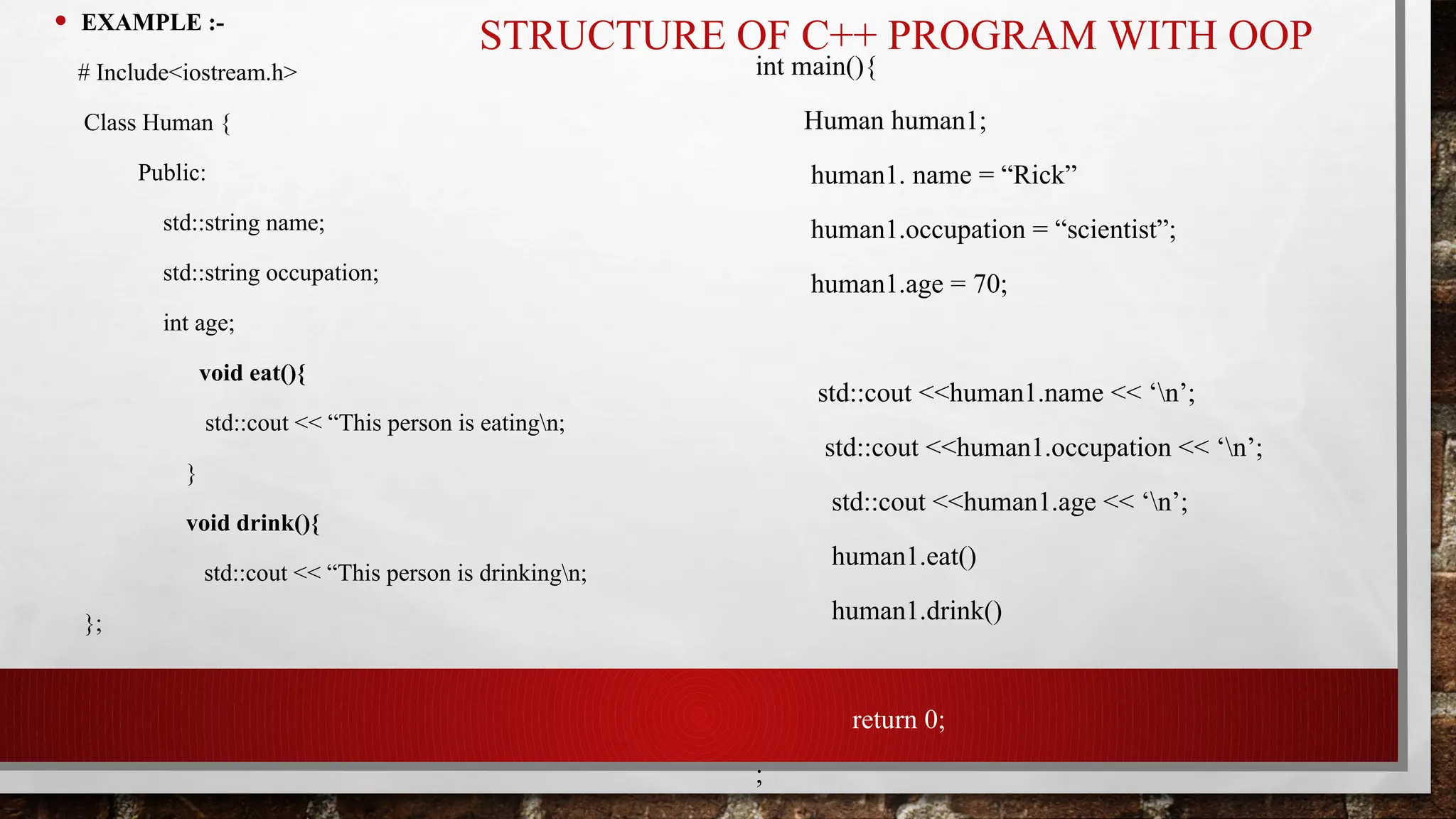 STRUCTURE OF C++ PROGRAM WITH OOP
• EXAMPLE :-
# Include<iostream.h>
Class Human {
Public:
std::string name;
std::string occupation;
int age;
void eat(){
std::cout << “This person is eatingn;
}
void drink(){
std::cout << “This person is drinkingn;
};
int main(){
Human human1;
human1. name = “Rick”
human1.occupation = “scientist”;
human1.age = 70;
std::cout <<human1.name << ‘n’;
std::cout <<human1.occupation << ‘n’;
std::cout <<human1.age << ‘n’;
human1.eat()
human1.drink()
return 0;
;
 