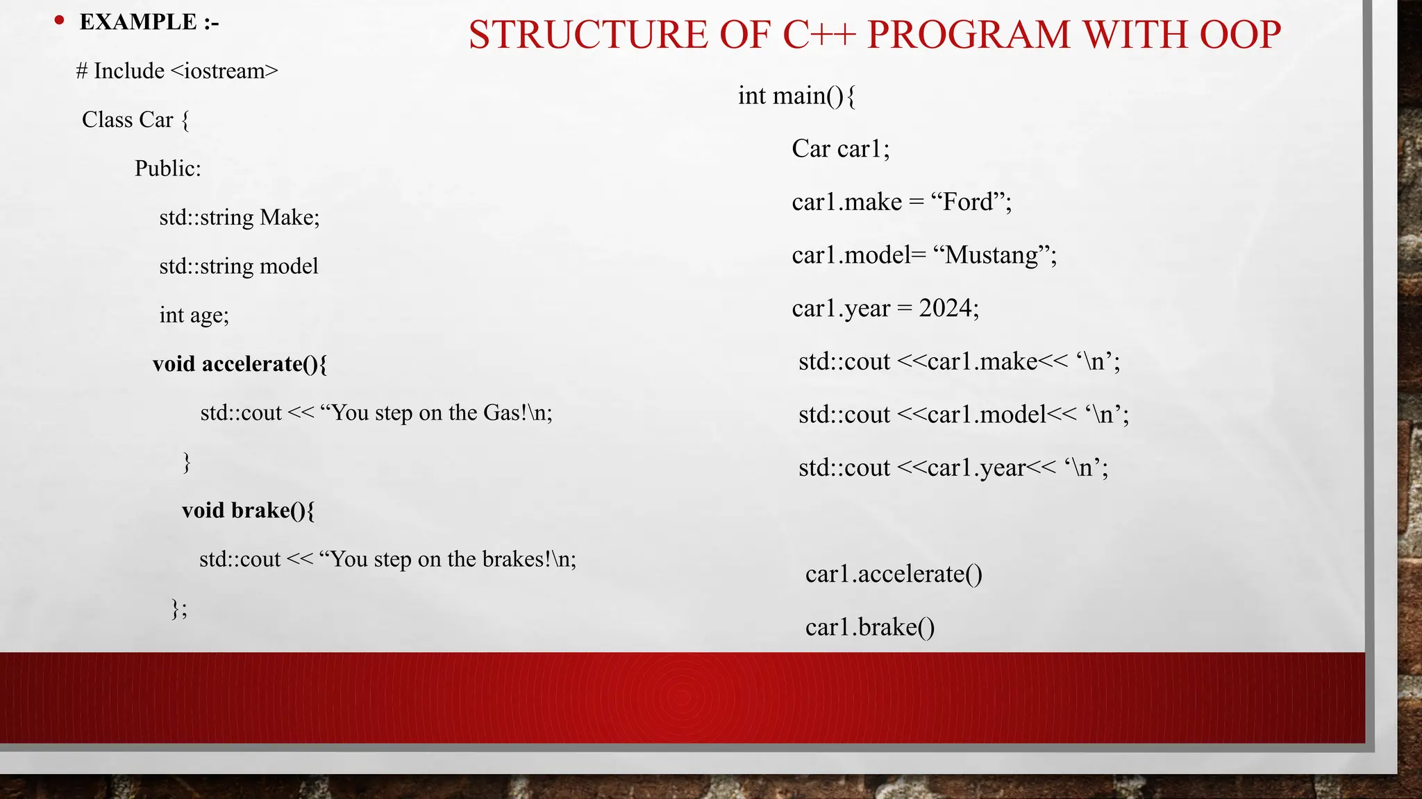STRUCTURE OF C++ PROGRAM WITH OOP
• EXAMPLE :-
# Include <iostream>
Class Car {
Public:
std::string Make;
std::string model
int age;
void accelerate(){
std::cout << “You step on the Gas!n;
}
void brake(){
std::cout << “You step on the brakes!n;
};
int main(){
Car car1;
car1.make = “Ford”;
car1.model= “Mustang”;
car1.year = 2024;
std::cout <<car1.make<< ‘n’;
std::cout <<car1.model<< ‘n’;
std::cout <<car1.year<< ‘n’;
car1.accelerate()
car1.brake()
 