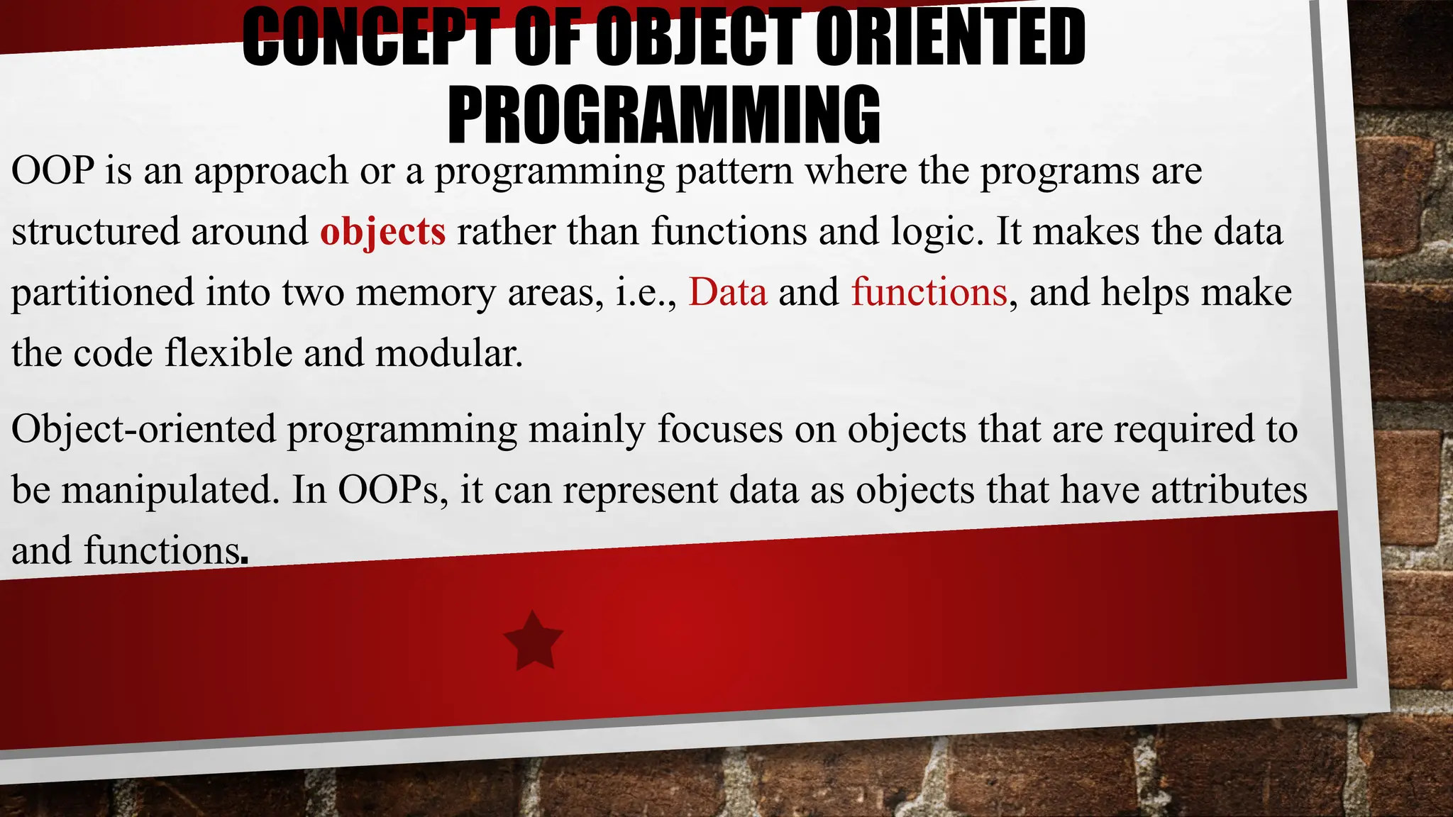 CONCEPT OF OBJECT ORIENTED
PROGRAMMING
OOP is an approach or a programming pattern where the programs are
structured around objects rather than functions and logic. It makes the data
partitioned into two memory areas, i.e., Data and functions, and helps make
the code flexible and modular.
Object-oriented programming mainly focuses on objects that are required to
be manipulated. In OOPs, it can represent data as objects that have attributes
and functions.
 
