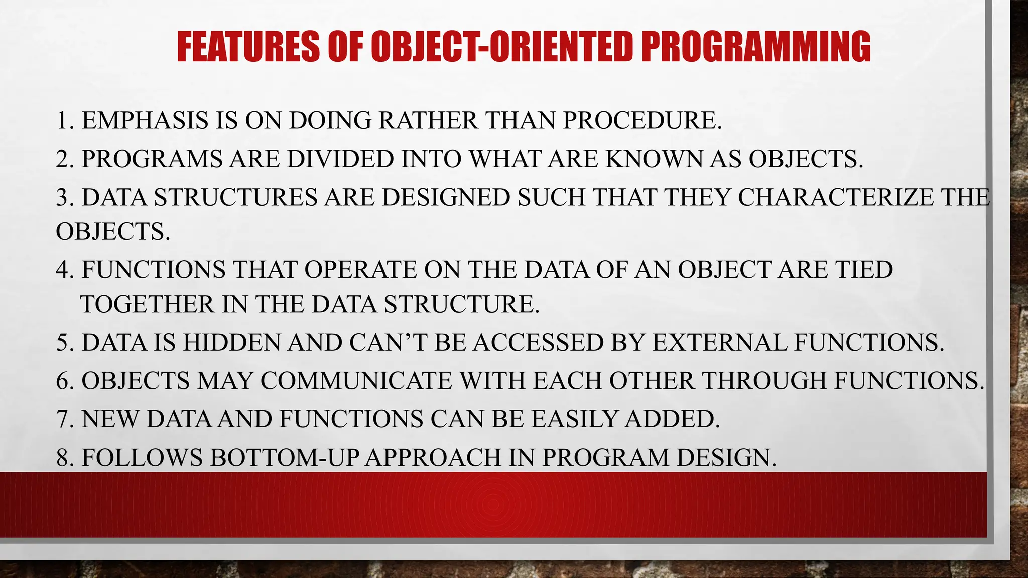 FEATURES OF OBJECT-ORIENTED PROGRAMMING
1. EMPHASIS IS ON DOING RATHER THAN PROCEDURE.
2. PROGRAMS ARE DIVIDED INTO WHAT ARE KNOWN AS OBJECTS.
3. DATA STRUCTURES ARE DESIGNED SUCH THAT THEY CHARACTERIZE THE
OBJECTS.
4. FUNCTIONS THAT OPERATE ON THE DATA OF AN OBJECT ARE TIED
TOGETHER IN THE DATA STRUCTURE.
5. DATA IS HIDDEN AND CAN’T BE ACCESSED BY EXTERNAL FUNCTIONS.
6. OBJECTS MAY COMMUNICATE WITH EACH OTHER THROUGH FUNCTIONS.
7. NEW DATAAND FUNCTIONS CAN BE EASILY ADDED.
8. FOLLOWS BOTTOM-UP APPROACH IN PROGRAM DESIGN.
 