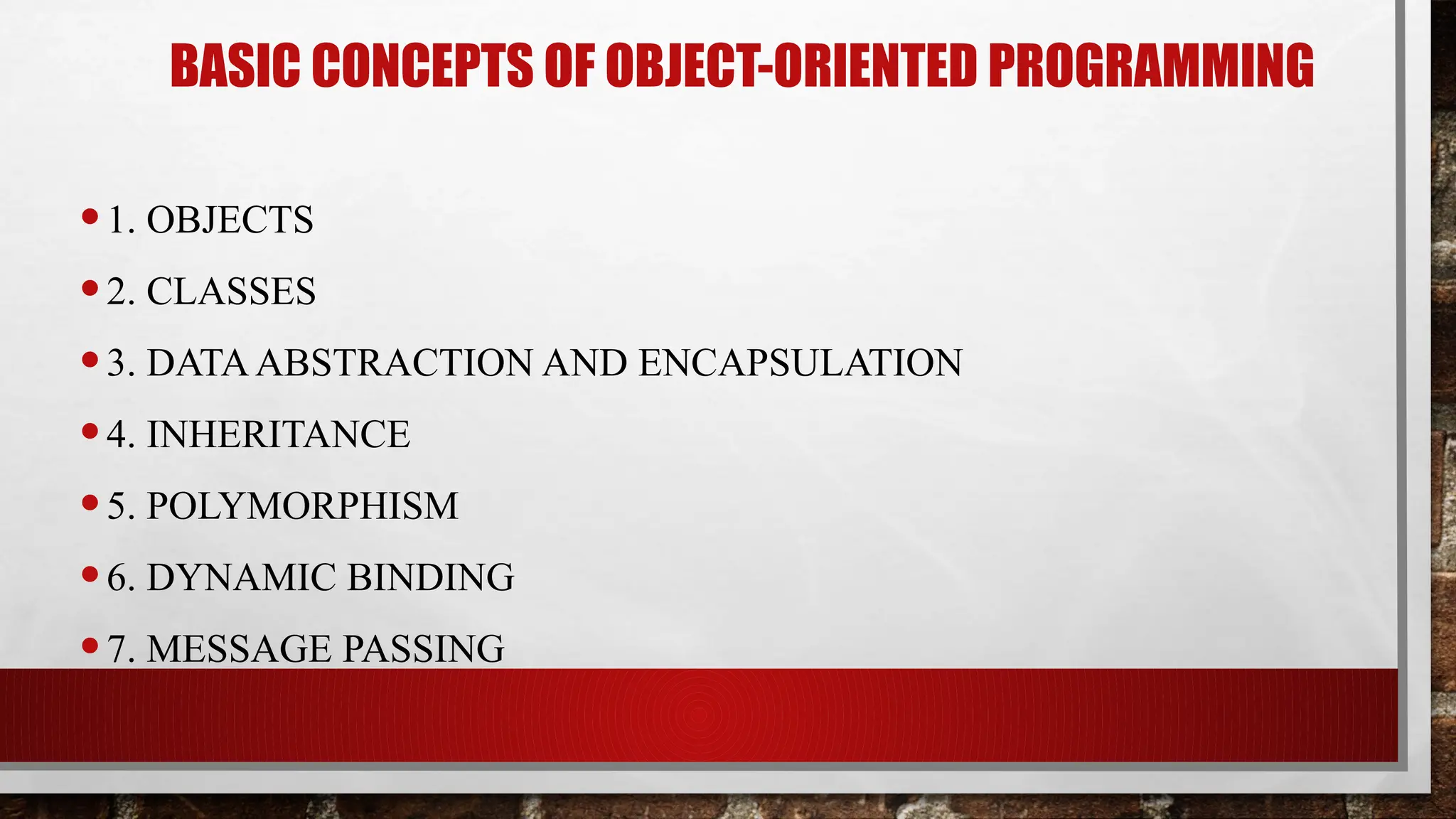 BASIC CONCEPTS OF OBJECT-ORIENTED PROGRAMMING
•1. OBJECTS
•2. CLASSES
•3. DATAABSTRACTION AND ENCAPSULATION
•4. INHERITANCE
•5. POLYMORPHISM
•6. DYNAMIC BINDING
•7. MESSAGE PASSING
 