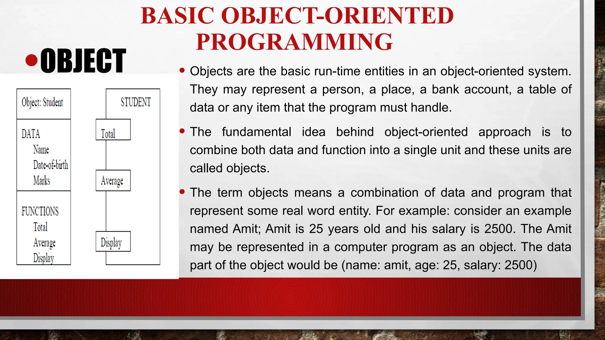 BASIC OBJECT-ORIENTED
PROGRAMMING
•OBJECT • Objects are the basic run-time entities in an object-oriented system.
They may represent a person, a place, a bank account, a table of
data or any item that the program must handle.
• The fundamental idea behind object-oriented approach is to
combine both data and function into a single unit and these units are
called objects.
• The term objects means a combination of data and program that
represent some real word entity. For example: consider an example
named Amit; Amit is 25 years old and his salary is 2500. The Amit
may be represented in a computer program as an object. The data
part of the object would be (name: amit, age: 25, salary: 2500)
 
