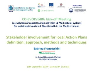 CO-EVOLVE4BG kick-off Meeting
Co-evolution of coastal human activities & Med natural systems
for sustainable tourism & Blue Growth in the Mediterranean
Stakeholder involvement for local Action Plans
definition: approach, methods and techniques
1
Sabrina Franceschini
Co-Evolve4BG Associated Partner
CO-EVOLVE WP4 Leader
19th September 2019 – Gammarth (Tunisia)
 