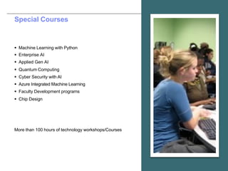 Special Courses
§ Machine Learning with Python
§ Enterprise AI
§ Applied Gen AI
§ Quantum Computing
§ Cyber Security with AI
§ Azure Integrated Machine Learning
§ Faculty Development programs
§ Chip Design
More than 100 hours of technology workshops/Courses
 