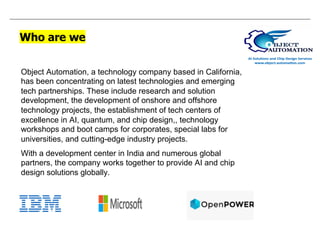 Who are we
Object Automation, a technology company based in California,
has been concentrating on latest technologies and emerging
tech partnerships. These include research and solution
development, the development of onshore and offshore
technology projects, the establishment of tech centers of
excellence in AI, quantum, and chip design,, technology
workshops and boot camps for corporates, special labs for
universities, and cutting-edge industry projects.
With a development center in India and numerous global
partners, the company works together to provide AI and chip
design solutions globally.
 
